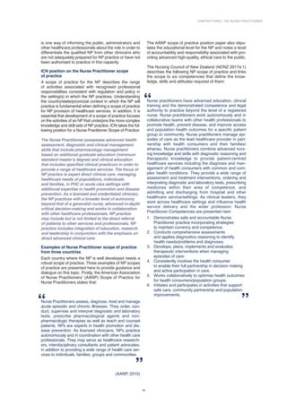 Chapter Three: The Nurse Practitioner
19
is one way of informing the public, administrators and
other healthcare professionals about the role in order to
differentiate the qualified NP from other clinicians who
are not adequately prepared for NP practice or have not
been authorised to practice in this capacity.
ICN position on the Nurse Practitioner scope
of practice
A scope of practice for the NP describes the range
of activities associated with recognised professional
responsibilities consistent with regulation and policy in
the setting(s) in which the NP practices. Understanding
the country/state/provincial context in which the NP will
practice is fundamental when defining a scope of practice
for NP provision of healthcare services. In addition, it is
essential that development of a scope of practice focuses
on the activities of an NP that underpins the more complex
knowledge and skill sets of NP practice. ICN takes the fol-
lowing position for a Nurse Practitioner Scope of Practice:
The Nurse Practitioner possesses advanced health
assessment, diagnostic and clinical management
skills that include pharmacology management
based on additional graduate education (minimum
standard master’s degree) and clinical education
that includes specified clinical practicum in order to
provide a range of healthcare services. The focus of
NP practice is expert direct clinical care, managing
healthcare needs of populations, individuals
and families, in PHC or acute care settings with
additional expertise in health promotion and disease
prevention. As a licensed and credentialed clinician,
the NP practices with a broader level of autonomy
beyond that of a generalist nurse, advanced in-depth
critical decision-making and works in collaboration
with other healthcare professionals. NP practice
may include but is not limited to the direct referral
of patients to other services and professionals. NP
practice includes integration of education, research
and leadership in conjunction with the emphasis on
direct advanced clinical care.
Examples of Nurse Practitioner scope of practice
from three countries
Each country where the NP is well developed needs a
robust scope of practice. Three examples of NP scopes
of practice are presented here to provide guidance and
dialogue on this topic. Firstly, the American Association
of Nurse Practitioners’ (AANP) Scope of Practice for
Nurse Practitioners states that:
Nurse Practitioners assess, diagnose, treat and manage
acute episodic and chronic illnesses. They order, con-
duct, supervise and interpret diagnostic and laboratory
tests, prescribe pharmacological agents and non-­
pharmacologic therapies as well as teach and counsel
patients. NPs are experts in health promotion and dis-
ease prevention. As licensed clinicians, NPs practice
autonomously and in coordination with other health care
professionals. They may serve as healthcare research-
ers, interdisciplinary consultants and patient advocates,
in addition to providing a wide range of health care ser-
vices to individuals, families, groups and communities.
(AANP, 2015)
The AANP scope of practice position paper also stipu-
lates the educational level for the NP and notes a level
of accountability and responsibility associated with pro-
viding advanced high-quality, ethical care to the public.
The Nursing Council of New Zealand (NCNZ 2017a:1)
describes the following NP scope of practice and links
the scope to six competencies that define the know­
ledge, skills and attitudes required of them:
Nurse practitioners have advanced education, clinical
training and the demonstrated competence and legal
authority to practice beyond the level of a registered
nurse. Nurse practitioners work autonomously and in
collaborative teams with other health professionals to
promote health, prevent disease, and improve access
and population health outcomes for a specific patient
group or community. Nurse practitioners manage epi-
sodes of care as the lead healthcare provider in part-
nership with health consumers and their families/
whanau. Nurse practitioners combine advanced nurs-
ing knowledge and skills with diagnostic reasoning and
therapeutic knowledge to provide patient-centred
healthcare services including the diagnosis and man-
agement of health consumers with common and com-
plex health conditions. They provide a wide range of
assessment and treatment interventions, ordering and
interpreting diagnostic and laboratory tests, prescribing
medicines within their area of competence, and
­
admitting and discharging from hospital and other
healthcare service/settings. As clinical leaders, they
work across healthcare settings and influence health
service delivery and the wider profession. Nurse
Practitioner Competencies are presented next:
1. Demonstrates safe and accountable Nurse
Practitioner practice incorporating strategies
to maintain currency and competence.
2. Conducts comprehensive assessments
and applies diagnostics reasoning to identify
health needs/problems and diagnoses.
3. Develops, plans, implements and evaluates
therapeutic interventions when managing
episodes of care.
4. Consistently involves the health consumer
to enable their full partnership in decision making
and active participation in care.
5. Works collaboratively to optimise health outcomes
for health consumers/population groups.
6. Initiates and participates in activities that support
safe care, community partnership and population
improvements.
 