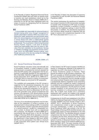 GUIDELINES ON ADVANCED PRACTICE NURSING 2020
20
In the Republic of Ireland, Registered Advanced Nurse
Practitioners (RANP) also work within an agreed scope
of practice and meet established criteria set by the
Nursing and Midwifery Board of Ireland (NMBI 2017).
Autonomy for the NP has been highlighted within the
scope of practice by designating that the Advanced
Nurse Practitioner (ANP):
…is accountable and responsible for advanced levels of
decision-making which occur through management of
specific patient/client caseload. ANPs may conduct com-
prehensive health assessment and demonstrate expert
skill in the clinical diagnosis and treatment of acute and/
or chronic illness from within a collaboratively agreed
scope of practice framework alongside other healthcare
professionals. The crucial factor in determiningAdvanced
Nursing Practice, however, is the level of decision-
making and responsibility rather than the nature or diffi-
culty of the task undertaken by the practitioner. Nursing
or midwifery knowledge and experience should continu-
ously inform the ANPs/AMPs decision-making, even
though some parts of the role may overlap the medical or
other healthcare professional role.
(NCMN, 2008b, p.7)
In the Republic of Ireland, this description of autonomy
is designated for both the ANP and Advanced Midwife
Practitioner (AMP).
This section emphasises the significance of establish-
ing a scope of practice for NPs and provides examples
to consider when developing an NP scope of practice.
Identifying a scope of practice is sensitive to country
context and the healthcare settings in which the NPs
will practice. In addition, the educational programme
and curriculum design should be in alignment with the
scope of practice and competencies expected of the
NP. This is discussed next in Section 3.5.
3.5 
Nurse Practitioner Education
Nurse Practitioner education varies internationally and
is inconsistent; however, a master’s degree at a post-
graduate level is considered the minimum standard for
entry level NP practice with a designation that the pro-
gramme is specifically identified for the preparation of
NPs (CNA 2008; CNA 2019; Fagerstrӧm 2009; Finnish
Nurses Association 2014; NCNZ 2017b; NMBI 2017).
In the USA, there is a trend for a doctor of nursing prac-
tice (DNP) degree as entry level for NP preparation.
The credibility and sustainability of the NP concept is
supported by the educational preparation the nurse
undertakes to fulfill qualifications for NP practice.
Defining the educational preparation for the NP pro-
vides a basis from which to differentiate the NP from
that of the generalist nurse. Clinical competencies and
common core elements of NP clinical practice provide
the foundation for programme and curriculum develop-
ment (Nursing and Midwifery Board of Australia 2014;
CNA 2008; NCNZ 2017b; NMBI 2017).
The focus of an educational programme must be iden-
tified as the preparation of nurses to practice at an
advanced level in clinical settings as NPs. It is essential
that NP education includes supervised clinical practice
or a clinical practicum, usually for a designated min-
imum number of clinical hours with an experienced
NP or physician. The Republic of Ireland (NMBI 2017)
recommends 500 clinical hours; in the UK, the Royal
College of Nursing (RCN 2012) stipulates a minimum
of 500 supervised (direct and indirect) clinical hours;
the requirement in New Zealand is 300 hours (NCNZ,
2017b); and the prerequisite in the USA is a minimum
of 500 supervised direct patient care clinical hours
(NONPF 2017).
In New Zealand, the NP scope of practice identifies six
themes or competencies expected of the applicant for
registration as a NP in the country (refer to Section 3.4
on Nurse Practitioner Scope of Practice). These
themes are linked to an NP education programme. The
NP must complete an NCNZ-accredited master’s pro-
gramme and meet the competencies for the NP scope
of practice. The programme must be clinically focused
at an advanced level. Students may choose to complete
a postgraduate diploma (registered nurse prescribing
pathway) and then complete the master’s programme
or complete the prescribing practicum towards the end
of the master’s programme. The NZ practicum for NPs
includes completion of the minimum hours of clinical
learning, completion of a clinical practice experience
diary, two in-depth case studies and a summative
assessment with a mentor as it relates to the required
competencies for NP scope of practice (NCNZ 2017b).
Competencies for the NP were established in the USA in
1990 by the National Organization of Nurse Practitioner
Faculties (NONPF) and most recently revised in 2017
(NONPF 2017). Identification of Nurse Practitioner
core competencies content is seen as supportive of
cur­
riculum development. In 2002, as the Advanced
Nurse Practitioner (ANP) role evolved in the UK, the
Royal College of Nursing (RCN) identified domains and
competencies based on those developed by the USA
NONPF (RCN 2010). The identified domains included
competencies that must be met by the ANP. However,
in changing with the times, Advanced Nursing Practice
in England is looking to become part of the wider
sphere of activity of Advanced Clinical Practice (ACP)
which includes a range of non-medical healthcare pro-
fessionals (HEE, 2017). The other countries of the UK
(Northern Ireland, Scotland and Wales) look to develop
their own versions of the ACP category.
 
