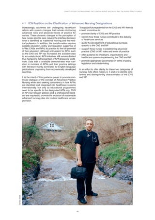 Chapter Four: Distinguishing the Clinical Nurse Specialist and the Nurse Practitioner
23
4.1 
ICN Position on the Clarification of Advanced Nursing Designations
Increasingly, countries are undergoing healthcare
reform with system changes that include introducing
advanced roles and advanced levels of practice for
nurses. These dynamic changes in the perception of
how nurses provide care require the interface between
what is identified as ‘traditional’ nursing and the med­
ical profession. In addition, this transformation requires
suitable education, policy and regulation supportive of
APNs (CNSs and NPs) to practice to the full potential
of their education. Although enthusiasm for APNs such
as the CNS and NP has increased, the available data
to accurately depict APN initiatives still remains limited
thus hampering full recognition of APN presence world-
wide. Data that is available demonstrates wide vari-
ation in numbers of APNs and their practice settings
with literature mainly dominated by English language
publications originating from economically developed
countries.
It is the intent of this guidance paper to promote con-
tinued dialogue of the concept of Advanced Practice
Nursing while also seeking consistency in how APNs
are identified and integrated into healthcare systems
internationally. Not only do educational programmes
need to be specific to the designated APN (e.g. CNS
or NP) but relevant policies and a professional stand-
ard are required to promote the inclusion of sustainable
advanced nursing roles into routine healthcare service
provision.
To support future potential for the CNS and NP, there is
a need to continue to:
• promote clarity of CNS and NP practice
• identify how these nurses contribute to the delivery
of healthcare services
• guide the development of educational curricula
specific to the CNS and NP
• support these nurses in establishing advanced
practice (CNS or NP) roles and levels of practice
• offer guidance to employers, organisations and
healthcare systems implementing the CNS and NP
• promote appropriate governance in terms of policy,
legislation and credentialing
In an effort to offer clarity for these two categories of
nursing, ICN offers Tables 3, 4 and 5 to identify simi­
larities and distinguishing characteristics of the CNS
and NP.
Carolyn
Jones
 