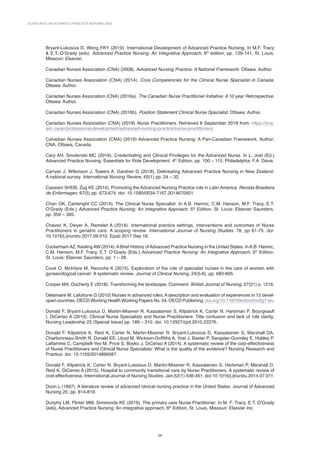 GUIDELINES ON ADVANCED PRACTICE NURSING 2020
28
Bryant-Lukosius D, Wong FKY (2019). International Development of Advanced Practice Nursing. In M.F. Tracy
 E.T. O’Grady (eds). Advanced Practice Nursing: An Integrative Approach, 6th
edition, pp. 129-141, St. Louis,
Missouri: Elsevier.
Canadian Nurses Association (CNA) (2008). Advanced Nursing Practice: A National Framework. Ottawa: Author.
Canadian Nurses Association (CNA) (2014). Core Competencies for the Clinical Nurse Specialist in Canada.
Ottawa: Author.
Canadian Nurses Association (CNA) (2016a). The Canadian Nurse Practitioner Initiative: A 10 year Retrospective.
Ottawa: Author.
Canadian Nurses Association (CNA) (2016b). Position Statement Clinical Nurse Specialist. Ottawa: Author.
Canadian Nurses Association (CNA) (2018) Nurse Practitioners. Retrieved 8 September 2018 from: https://cna-
aiic.ca/en/professional-development/advanced-nursing-practice/nurse-practitioners.
Canadian Nurses Association (CNA) (2019) Advanced Practice Nursing: A Pan-Canadian Framework. Author:
CNA, Ottawa, Canada.
Cary AH, Smolenski MC (2018). Credentialing and Clinical Privileges for the Advanced Nurse. In L. Joel (Ed.)
Advanced Practice Nursing: Essentials for Role Development. 4th
Edition. pp. 100 – 115, Philadelphia: F.A. Davis.
Carryer J, Wilkinson J, Towers A, Gardner G (2018). Delineating Advanced Practice Nursing in New Zealand:
A national survey. International Nursing Review, 65(1) pp. 24 – 32.
Cassiani SHDB, Zug KE (2014). Promoting the Advanced Nursing Practice role in Latin America. Revista Brasileira
de Enfermagen. 67(5) pp. 673-674. doi: 10.1590/0034-7167.2014670501.
Chan GK, Cartwright CC (2014). The Clinical Nurse Specialist. In A.B. Hamric, C.M. Hanson, M.F. Tracy, E.T.
O’Grady (Eds.) Advanced Practice Nursing: An Integrative Approach. 5th
Edition. St. Louis: Elsevier Saunders.
pp. 359 – 395.
Chavez K, Dwyer A, Ramelet A (2018). International practice settings, interventions and outcomes of Nurse
Practitioners in geriatric care: A scoping review. International Journal of Nursing Studies. 78, pp 61-75. doi:
10.1016/j.ijnurstu.2017.09.010. Epub 2017 Sep 18.
CockerhamAZ, KeelingAW (2014).ABrief History ofAdvanced Practice Nursing in the United States. InA.B. Hamric,
C.M. Hanson, M.F. Tracy, E.T. O’Grady (Eds.) Advanced Practice Nursing: An Integrative Approach. 5th
Edition.
St. Louis: Elsevier Saunders. pp. 1 – 26.
Cook O, McIntyre M, Recoche K (2015). Exploration of the role of specialist nurses in the care of women with
gynaecological cancer: A systematic review. Journal of Clinical Nursing, 24(5-6), pp. 683-695.
Cooper MA, Docherty E (2018). Transforming the landscape. Comment. British Journal of Nursing, 27(21) p. 1216.
Delamaire M, Lafortune G (2010) Nurses in advanced roles: A description and evaluation of experiences in 12 devel-
oped countries. OECD Working Health Working Papers No. 54, OECD Publishing. doi.org/10.1787/5kmbrcfms5g7-en.
Donald F, Bryant-Lukosius D, Martin-Misener R, Kassalainen S, Kilpatrick K, Carter N, Harbman P, Bourgeault
I, DiCenso A (2010). Clinical Nurse Specialists and Nurse Practitioners: Title confusion and lack of role clarity,
Nursing Leadership 23 (Special Issue) pp. 189 – 210. doi: 10.12927/cjnl.2010.22276.
Donald F, Kilpatrick K, Reid K, Carter N, Martin-Misener R, Bryant-Lukosius D, Kassalainen S, Marshall DA,
Charbonneau-Smith R, Donald EE, Lloyd M, Wickson-Griffiths A, Yost J, Baxter P, Sangster-Gormley E, Hubley P,
Laflamme C, Campbell-Yeo M, Price S, Boyko J, DiCenso A (2014). A systematic review of the cost-effectiveness
of Nurse Practitioners and Clinical Nurse Specialists: What is the quality of the evidence? Nursing Research and
Practice. doi: 10.1155/2014896587.
Donald F, Kilpatrick K, Carter N, Bryant-Lukosius D, Martin-Misener R, Kassalainen S, Harbman P, Marshall D,
Reid K, DiCenso A (2015). Hospital to community transitional care by Nurse Practitioners. A systematic review of
cost-effectiveness. International Journal of Nursing Studies. Jan;52(1):436-451. doi:10.1016/j.ijnurstu.2014.07.011.
Dunn L (1997). A literature review of advanced clinical nursing practice in the United States. Journal of Advanced
Nursing 25: pp. 814-819.
Dunphy LM, Flinter MM, Simmonds KE (2019). The primary care Nurse Practitioner. In M. F. Tracy, E.T. O’Grady
(eds), Advanced Practice Nursing: An integrative approach, 6th
Edition, St. Louis, Missouri: Elsevier Inc.
 