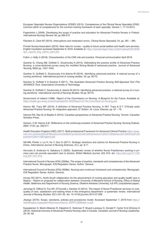 References
29
European Specialist Nurses Organizations (ESNO) (2015). Competences of the Clinical Nurse Specialist (CNS):
Common plinth of competences for the common training framework of each specialty. Version 1, 17-10-2015.
Fagerström L (2009). Developing the scope of practice and education for Advanced Practice Nurses in Finland.
International Nursing Review, 56, pp 269‐272.
Flanders S, Clark AP (2010). Interruptions and medication errors. Clinical Nurse Specialist, 24, pp. 281 – 285.
Finnish Nurses Association (2016). New roles for nurses – quality to future social welfare and health care services.
English translation accessed September 8, 2018. Available at: https://sairaahoitajat.fi/wp-content/uploads/2018/06/
apn_raportti_eng_valmis_pieni.pdf.
Fulton J, Holly V (2018). Characteristics of the CNS role and practice. Personal communication April 2018.
Gardner G, Chang AM, Duffield C, Doubrovsky A (2013). Delineating the practice profile of Advanced Practice
Nursing: a cross-sectional survey using the modified Strong Model of advanced practice. Journal of Advanced
Nursing, 69(9) pp. 1931-1942.
Gardner G, Duffield C, Doubrovsky A  Adams M (2016). Identifying advanced practice: A national survey of a
nursing workforce. International journal of nursing studies, 55, pp. 60-70.
Gardner G, Duffield C  Gardner A (2017). The Australian Advanced Practice Nursing Self-Appraisal Tool (The
ADVANCE Tool). Queensland University of Technology.
Gardner G, Duffield C, Doubrovsky A, Adams M (2015). Identifying advanced practice: a national survey of a nurs-
ing workforce. International Journal of Nursing Studies, 55 pp. 60-70.
Government of Ireland (1998). Report of the Commission on Nursing. A Blueprint for the Future. Available at:
https://health.gov.ie/wp-content/uploads/2014/03/Report-of-The-Commision-on-Nursing.pdf.
Hamric AB, Tracy MF (2019). A definition of Advanced Practice Nursing. In M.F. Tracy  E.T. O’Grady (eds)
Advanced Practice Nursing: An integrative approach, 6th
Edition, St. Louis: Elsevier, pp. 61 – 79.
Hannon RA, Ray SL  Staples E (2016). Canadian perspectives on Advanced Practice Nursing. Toronto: Canadian
Scholars Press.
Hanson, C.M. Hamric A.B. Reflections on the continuing evolution of Advanced Practice Nursing. Nursing Outlook,
2003. 51(5): pp. 203-211.
Health Education England (HEE) (2017). Multi-professional Framework for Advanced Clinical Practice https://www.
hee.nhs.uk/sites/default/files/documents/Multi-professional%20framework%20for%20advanced%20clinical%20
practice%20in%20England.pdf.
Hill MN, Parker J, Liu H, Hu Y, Guo G (2017). Strategic directions and actions for Advanced Practice Nursing in
China. International Journal of Nursing Sciences, 4(1), pp. 8-11.
Horrocks S, Anderson A, Salisbury C (2002). Systematic review of whether Nurse Practitioners working in pri-
mary care can provide equivalent care to doctors. British Medical Journal, 324, 819. doi: https://doi.org/10.1136/
bmj.324.7341.819.
International Council of Nurses (ICN) (2008a). The scope of practice, standards and competencies of the Advanced
Practice Nurse. Monograph, ICN Regulation Series. Author: Geneva.
International Council of Nurses (ICN) (2008b). Nursing care continuum framework and competencies. Monograph,
ICN Regulation Series. Author: Geneva.
Irinoye OO (2011). North-South collaboration for the advancement of nursing education and quality health care in
Nigeria – Report on proposal for collaboration between University of Maryland School of Nursing, Office of Global
Health, Baltimore and Department of Nursing Science, Obafemi Awolowo University, ILE-IFE (unpublished paper).
Jennings N, Clifford S, Fox AR, O’Connell J, Gardner G (2015). The impact of Nurse Practitioner services on cost,
quality of care, satisfaction and waiting times in the emergency department: a systematic review. International
Journal of Nursing Studies, 52(1):421-35. doi: 10.1016/j.ijnurstu.2014.07.006.
Jhpiego (2016). Scope, standards, policies and procedures model. Accessed September 7, 2018 from https://
reprolineplus.org/system/files/resources/o3_SSPP%20Model_tc.pdf.
Kaasalainen S, Martin-Misener R, Kilpatrick K, Harbman P, Bryant-Lukosius D, Donald F, Carter N  DiCenso A
(2010). Historical overview of Advanced Practice Nursing roles in Canada. Canadian Journal of Nursing Leadership,
23, 35- 60.
 