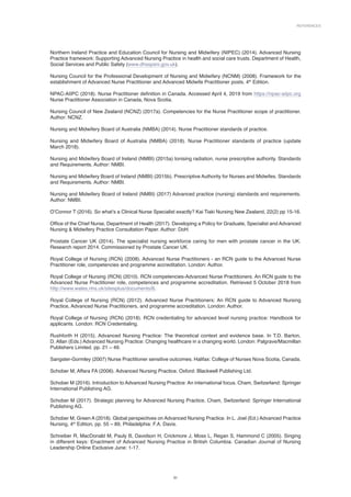 References
31
Northern Ireland Practice and Education Council for Nursing and Midwifery (NIPEC) (2014). Advanced Nursing
Practice framework: Supporting Advanced Nursing Practice in health and social care trusts. Department of Health,
Social Services and Public Safety (www.dhsspsni.gov.uk).
Nursing Council for the Professional Development of Nursing and Midwifery (NCNM) (2008). Framework for the
establishment of Advanced Nurse Practitioner and Advanced Midwife Practitioner posts. 4th
Edition.
NPAC-AIIPC (2018). Nurse Practitioner definition in Canada. Accessed April 4, 2019 from https://npac-aiipc.org
Nurse Practitioner Association in Canada, Nova Scotia.
Nursing Council of New Zealand (NCNZ) (2017a). Competencies for the Nurse Practitioner scope of practitioner.
Author: NCNZ.
Nursing and Midwifery Board of Australia (NMBA) (2014). Nurse Practitioner standards of practice.
Nursing and Midwifery Board of Australia (NMBA) (2018). Nurse Practitioner standards of practice (update
March 2018).
Nursing and Midwifery Board of Ireland (NMBI) (2015a) Ionising radiation, nurse prescriptive authority. Standards
and Requirements. Author: NMBI.
Nursing and Midwifery Board of Ireland (NMBI) (2015b). Prescriptive Authority for Nurses and Midwifes. Standards
and Requirements. Author: NMBI.
Nursing and Midwifery Board of Ireland (NMBI) (2017) Advanced practice (nursing) standards and requirements.
Author: NMBI.
O’Connor T (2016). So what’s a Clinical Nurse Specialist exactly? Kai Tiaki Nursing New Zealand, 22(2) pp 15-16.
Office of the Chief Nurse, Department of Health (2017). Developing a Policy for Graduate, Specialist and Advanced
Nursing  Midwifery Practice Consultation Paper. Author: DoH.
Prostate Cancer UK (2014). The specialist nursing workforce caring for men with prostate cancer in the UK.
Research report 2014. Commissioned by Prostate Cancer UK.
Royal College of Nursing (RCN) (2008). Advanced Nurse Practitioners - an RCN guide to the Advanced Nurse
Practitioner role, competencies and programme accreditation. London: Author.
Royal College of Nursing (RCN) (2010). RCN competencies-Advanced Nurse Practitioners. An RCN guide to the
Advanced Nurse Practitioner role, competences and programme accreditation. Retrieved 5 October 2018 from
http://www.wales.nhs.uk/sitesplus/documents/8.
Royal College of Nursing (RCN) (2012). Advanced Nurse Practitioners: An RCN guide to Advanced Nursing
Practice, Advanced Nurse Practitioners, and programme accreditation. London: Author.
Royal College of Nursing (RCN) (2018). RCN credentialing for advanced level nursing practice: Handbook for
applicants. London: RCN Credentialing.
Rushforth H (2015). Advanced Nursing Practice: The theoretical context and evidence base. In T.D. Barton,
D. Allan (Eds.) Advanced Nursing Practice: Changing healthcare in a changing world. London: Palgrave/Macmillan
Publishers Limited. pp. 21 – 49.
Sangster-Gormley (2007) Nurse Practitioner sensitive outcomes. Halifax: College of Nurses Nova Scotia, Canada.
Schober M, Affara FA (2006). Advanced Nursing Practice. Oxford: Blackwell Publishing Ltd.
Schober M (2016). Introduction to Advanced Nursing Practice: An international focus. Cham, Switzerland: Springer
International Publishing AG.
Schober M (2017). Strategic planning for Advanced Nursing Practice. Cham, Switzerland: Springer International
Publishing AG.
Schober M, Green A (2018). Global perspectives on Advanced Nursing Practice. In L. Joel (Ed.) Advanced Practice
Nursing, 4th
Edition, pp. 55 – 89, Philadelphia: F.A. Davis.
Schreiber R, MacDonald M, Pauly B, Davidson H, Crickmore J, Moss L, Regan S, Hammond C (2005). Singing
in different keys: Enactment of Advanced Nursing Practice in British Columbia. Canadian Journal of Nursing
Leadership Online Exclusive June: 1-17.
 