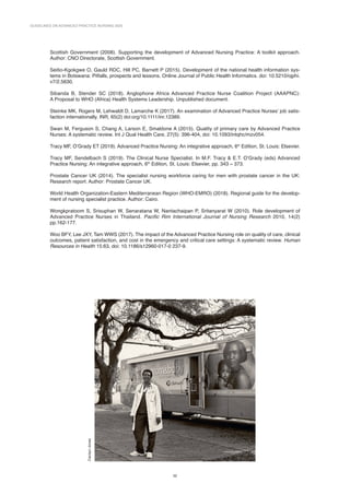 GUIDELINES ON ADVANCED PRACTICE NURSING 2020
32
Scottish Government (2008). Supporting the development of Advanced Nursing Practice: A toolkit approach.
Author: CNO Directorate, Scottish Government.
Seitio-Kgokgwe O, Gauld RDC, Hill PC, Barnett P (2015). Development of the national health information sys-
tems in Botswana: Pitfalls, prospects and lessons. Online Journal of Public Health Informatics. doi: 10.5210/ojphi.
v7/2.5630.
Sibanda B, Stender SC (2018). Anglophone Africa Advanced Practice Nurse Coalition Project (AAAPNC):
A Proposal to WHO (Africa) Health Systems Leadership. Unpublished document.
Steinke MK, Rogers M, Lehwaldt D, Lamarche K (2017). An examination of Advanced Practice Nurses’ job satis-
faction internationally. INR, 65(2) doi:org/10.1111/inr.12389.
Swan M, Ferguson S, Chang A, Larson E, Smaldone A (2015). Quality of primary care by Advanced Practice
Nurses: A systematic review. Int J Qual Health Care, 27(5): 396-404, doi: 10.1093/intqhc/mzv054.
Tracy MF, O’Grady ET (2019). Advanced Practice Nursing: An integrative approach, 6th
Edition, St. Louis: Elsevier.
Tracy MF, Sendelbach S (2019). The Clinical Nurse Specialist. In M.F. Tracy  E.T. O’Grady (eds) Advanced
Practice Nursing: An integrative approach, 6th
Edition, St. Louis: Elsevier, pp. 343 – 373.
Prostate Cancer UK (2014). The specialist nursing workforce caring for men with prostate cancer in the UK:
Research report. Author: Prostate Cancer UK.
World Health Organization-Eastern Mediterranean Region (WHO-EMRO) (2018). Regional guide for the develop-
ment of nursing specialist practice. Author: Cairo.
Wongkpratoom S, Srisuphan W, Senaratana W, Nantachaipan P, Sritanyarat W (2010). Role development of
Advanced Practice Nurses in Thailand. Pacific Rim International Journal of Nursing Research 2010, 14(2)
pp.162-177.
Woo BFY, Lee JXY, Tam WWS (2017). The impact of the Advanced Practice Nursing role on quality of care, clinical
outcomes, patient satisfaction, and cost in the emergency and critical care settings: A systematic review. Human
Resources in Health 15:63, doi: 10.1186/s12960-017-0 237-9.
Carolyn
Jones
 