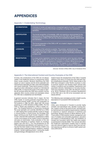 Appendices
33
APPENDICES
Appendix 1: Credentialing Terminology
ACCREDITATION A process of review and approval by a recognised agency by which an institution
or programme is granted time-limited recognition of having met established
standards.
CERTIFICATION The formal recognition of knowledge, skills and experience demonstrated by the
achievement of the professional standard set for the CNS or NP. Recognition of
competence for a CNS or NP who has met pre-established eligibility requirements
and standards.
EDUCATION The formal preparation of the CNS or NP: at a master’s degree or beyond that
of a generalist nurse.
LICENSURE The granting of the authority to practice. The process, sanctioned by law,
of granting exclusive privilege to CNSs or NPs meeting established standards,
which allows the CNS or NP to practice and to use the specifically protected title
of CNS or NP.
REGISTRATION In a basic sense registration means that an individual’s name has been entered
into an official register for persons who possess the specific qualifications for CNS
or NP. The register is maintained by a regulatory or another official governmental
body and usually provides title protection. The register is not a validation of
competence for the CNS or NP but simply a listing or registration of the position.
(Sources: Schober  Affara 2006; Cary  Smolenski 2018)
Appendix 2: The International Context and Country Examples of the CNS
At times, the contributions of the CNS are not always
visible in the healthcare sectors or programmes where
these nurses practice; literature describing the CNS
impact on care is sparse and the terms specialist and
Clinical Nurse Specialist are often used interchangeably
with varied credentials. These factors present a confus-
ing picture when attempting to present an international
CNS profile. It is beyond the scope of this paper to iden-
tify all countries where the CNS role is present, but this
appendix offers country context and exemplars where
the CNS role is established and identifiable.
A general overview indicates that in Japan, the first
CNS master of nursing graduate programme was in
psychiatric/mental health nursing and graduated its
first students in 1986. By 2005, Japan had 139 nurses
practicing as a CNS (Schober  Affara 2006). The first
CNS in Taiwan was employed in 1994 in cardiac sur-
gery. The Hospital Authority of Hong Kong introduced
the nurse specialist (not currently identified as a CNS)
in 1994 hoping that it would motivate nurses to remain
in clinical practice. In South Korea, the Oncology CNS
began working at one South Korean hospital in 1994.
To earn national CNS certification (established in 2005)
nurses must prepare at the master’s level of education
and pass an examination. Early evaluation of this role
provides indications of positive impact on oncology
patient care (Kim 2011). The Thai perspective for the
CNS emphasises specialisation and expansion of nurs-
ing and has been based on the American model in six
specialty areas (maternal/newborn, pediatrics, medical/
surgical, mental health/psychiatric, community health
and gerontology) (Wongkpratoom et al. 2010).
Iceland traces the development of the CNS in hospital
settings to the return of nurses from the USA with mas-
ter’s qualifications (Schober. 2016). Roles similar to the
CNS have emerged in other Nordic countries in order
to promote research and develop expert clinical roles
mainly in conditions such as diabetes, hypertension and
psychiatric ailments. Switzerland is in its early develop-
ment and evaluation of the CNS role (Bryant-Lukosius
et al. 2015). Rushforth (2015) considers development
of the CNS role in the UK to be inconsistent and not
clearly defined.
The following case exemplars provide in-depth country
descriptions of successful CNS development.
Canada
CNSs were introduced in Canada to provide highly
complex and specialised care, develop nursing prac-
tice, support nurses at the point-of-care, and lead qual-
ity improvement and evidence-based practice initiatives
in response to research advances in treatment and
technology (Bryant-Lukosius  Martin-Misener 2015).
Three areas of CNS practice include management and
care of complex and vulnerable populations, education
and support of interdisciplinary staff, and facilitation of
change and innovation within the health-care system
(Lewandowski  Adamle 2009). Their clinical role within
the healthcare organisation enables them to identify
care and resource gaps to improve client flow and clin­
ical outcomes as well as to enhance health system pol-
icies (CNA 2019).
 