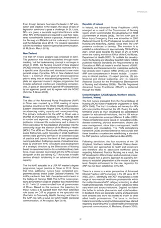Appendices
37
Even though Jamaica has been the leader in NP edu-
cation and practice in the region, the issue of lack of
legislation continues to pose a challenge. In St. Lucia,
NPs are given a separate registration/licence while
other NPs in the region are required to use their regis-
tered nurse/midwife licence to practice. Amendment of
the Nursing and Midwifery Act is underway in Jamaica
and the Bahamas since 2018. The greatest opposition
is from the medical fraternity (personal communication,
H. McGrath, March 2019).
New Zealand
The first NP in New Zealand was endorsed in 2001.
Title protection was initially established through trade-
marking, but the trademarking concept is no longer in
effect. In 2015, the Nursing Council of New Zealand
(NCNZ) removed the requirement that restricted NPs to
a specific area of practice and introduced a new more
general scope of practice. NPs in New Zealand must
have: 1) a minimum of four years of clinical experience
prior to entry into an educational programme, 2) com-
plete an approved master’s degree programme that
includes advanced practice and prescribing competen-
cies, 3) pass an assessment against NP competencies
by an approved panel, and 4) register with the NCNZ
(Schober  Green 2018).
Oman
The idea of the Advanced Nurse Practitioner (ANP)
in Oman was inspired by a 2000 meeting of repre-
sentative countries of the World Health Organization-
Eastern Mediterranean Region (WHO-EMRO) focused
on advancing nursing capacity and nurse prescribing.
The primary motivation for the ANP in Oman was a
shortfall of physicians especially in PHC settings both
in number and expertise. In addition, emerging health
problems, increased life expectancy and a desire to
move care closer to the population and deeper into the
community caught the attention of the Ministry of Health
(MOH). The MOH and Directorate of Nursing were also
aware that nurses, out of necessity, in small healthcare
centres were providing services in an extended scope
of practice and beyond the level of their generalised
nursing education. Following a series of situational ana­
lyses by short term WHO consultants and development
of a strategic direction by the Directorate of Nursing
based on recommendations by a multidisciplinary task
force, it was decided to proceed with the APN concept
along with on the job training (OJT) for nurses in health
centres already functioning in an advanced clinical
capacity.
The first ANP, educated in a USA NP master’s degree
programme, began practice in Oman in 2016. Since
that time, additional nurses have completed pro-
grammes abroad and at Sultan Qaboos University. The
ANPs practice in their field of expertise and/or teach in
the College of Nursing, SQU. The OJT for nurses prac-
ticing beyond their scope of practice was implemented
in 2017 with 25 nurses enrolled from all governorates
of Oman. Based on this success, the trajectory for
these nurses is to support them from their extended
role based on OJT to progress to the specialist role
(Bachelor in Community Health Nursing) and then to
the ANP role with a focus on family health (personal
communication, M. Al-Maqbali, April 2019).
Republic of Ireland
In Ireland, the Advanced Nurse Practitioner (ANP)
emerged as a result of the Commission of Nursing
report, which recommended this development in 1998
(Government of Ireland 2008). The first ANP post in
Minor Injury Emergency Care was accredited in 2002
(National Council for the Professional Development of
Nursing and Midwifery, 2008a). Since then, the ANP
presence continues to develop. The intention is to
establish a critical mass of approximately 700 ANPs by
2021, which goes towards the target of 2% of ANPs
within the nursing workforce (Office of the Chief Nurse,
Department of Health 2017). To facilitate this develop-
ment, the Nursing and Midwifery Board of Ireland (NMBI)
published National Standards and Requirements for the
Education of ANPs at master’s level at the end of 2017.
Standards and Requirements for prescriptive authority
had already been in place (NMBI 2015a and 2015b).
ANP core competencies in Ireland include: (1) auton-
omy in clinical practice, (2) expert practice, (3) pro-
fessional and clinical leadership, and (4) research
(National Council for the Professional Development
of Nursing and Midwifery 2008b). The title Registered
Advanced Nurse Practitioner (RANP) is protected
through the NMBI.
United Kingdom (UK) (England, Northern Ireland,
Scotland, Wales)
The first nurses graduated from the Royal College of
Nursing (RCN) Nurse Practitioner programme in 1992
(RCN 2008). The first 15 students led the way for NPs
who now practice throughout the UK. During the early
formative years as RCN developed an accreditation
system for educational institutions, the first UK educa-
tional competencies emerged (Barton  Allan 2015).
Those competencies were based on consultancy skills,
disease screening, physical examination, chronic dis-
ease management, minor injury management, health
education and counseling. The RCN competency
framework (2008) provided criteria for new courses with
these baseline competencies establishing a standard
for ANP practice outcomes (Barton  Allan 2015).
Following devolution, the four countries of the UK
(England, Northern Ireland, Scotland, Wales) devel-
oped their own approaches to health and social care
and therefore also to associated workforce policy
regarding Advanced Practice Nursing. As a result, the
NP developed in different ways and educational prepar­
ation ranges from a generic approach to a growing ten-
dency to establish preparation at the master’s degree
level. Despite enthusiasm for the role, regulation for
ANP has not been established in the UK.
There is a move to a wider perspective of Advanced
Clinical Practice (ACP) emerging in the UK since 2017
(HEE, 2017). Identifying with ACP incorporates a wide
range of non-medical healthcare professionals within
the multiprofessional ACP category extending to allied
health professionals. Therefore, use of ‘advanced’ titles
vary within and across institutions. England has taken
this further to include pharmacists and social workers.
In Scotland, there are separate nursing and paramedic
work streams and work has started to widen to other
allied health professionals. The focus in Northern
Ireland is currently nursing but discussions have started
regarding expanding this to allied health professionals
(personal communication, K. Maclaine, 8 March 2019).
 