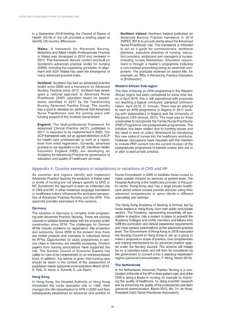GUIDELINES ON ADVANCED PRACTICE NURSING 2020
38
In a September 2018 briefing, the Council of Deans of
Health (2018) in the UK provided a briefing paper to
identify UK country differences:
Wales: A framework for Advanced Nursing,
Midwifery and Allied Health Professionals Practice
in Wales was developed in 2010 and reviewed in
2012. This framework derived content and built on
Scotland’s advanced practice toolkit for nursing
(2008), including the supporting principles. In align-
ment with ACP, Wales has seen the emergence of
many advanced practice roles.
Scotland: Scotland has had an advanced practice
toolkit since 2008 and a framework for Advanced
Nursing Practice since 2012. Scotland has devel-
oped a national approach to Advanced Nurse
Practitioner (ANP) education based on expect­
ations identified in 2017 by the Transforming
Nursing Advanced Practice Group. The country
has a goal to develop an additional 500 Advanced
Nurse Practitioners over the coming years with
funding support of the Scottish Government.
England: The Multi-professional Framework for
Advanced Clinical Practice (ACP), published in
2017, is expected to be implemented in 2020. The
ACP framework sets out an agreed definition of ACP
for health care professionals to work at a higher
level from initial registration. Currently, advanced
practice is not regulated in the UK, therefore Health
Education England (HEE) are developing an
Academy for Advancing Practice for governance of
education and quality of healthcare services.
Northern Ireland: Northern Ireland published an
Advanced Nursing Practice framework in 2014
(NIPEC 2014) to provide clarity about the Advanced
Nurse Practitioner role. The framework is intended
to act as a guide for commissioners, workforce
planners, executive directors of nursing, educa-
tion providers, employers and managers of nurses,
including nurses themselves. Education require-
ment is through a master’s programme including
a non-medical prescribing being an essential com-
ponent. The graduate receives an award title, for
example, an ‘MSc in Advancing Practice Education
in [Profession]’.
Western African Sub-region
The idea of having an APN programme in the Western
African region has been considered for some time but,
as of April 2019, this is still aspirational with proposals
not reaching a logical conclusion (personal communi-
cation, April 2019, O. Irinoye). There was an attempt
to start an APN programme in Nigeria in 2011 work-
ing with stakeholders in Nigeria and the University of
Maryland, USA (Irinoye, 2011). The hope was for three
universities to incorporate the Family Nurse Practitioner
(FNP) Programme into postgraduate programmes. The
initiative has been stalled due to funding issues and
the need to work on policy dimensions for introducing
this new cadre of nurses into the healthcare workforce.
However, discussions have resumed with the intention
to include FNP content into the current revision of the
postgraduate programme to benefit nurses who are in
or plan to start private practice.
Appendix 4: Country exemplars of adaptations or variations of CNS and NP
As countries and regions identify and implement
Advanced Practice Nursing the evolution of these roles
or levels of nursing are not always specific to CNS or
NP. Sometimes the approach is seen as a blended role
of CNS and NP, in other instances language translation
or healthcare culture influences the portrayed perspec-
tive of Advanced Practice Nursing and the APN. This
appendix provides exemplars of this variance.
Germany
The situation in Germany is complex while progress-
ing with Advanced Practice Nursing. There are nursing
councils in isolated federal states with the process under
construction since 2016. The challenges for German
APNs include problems for registration, title protection
and autonomy. Since 2000 to the present time there
are model projects and concepts in individual clinics
for APNs. Opportunities for study programmes in vari-
ous ­
cities in Germany are steadily increasing. Position
papers from nursing associations have supported the
role. The German Council of Economic Experts has
called for care to be implemented on an evidence-based
level. In addition, the advice is given that nursing care
should be taken in the context of the assessment of
popu­
lation needs (personal communication March 2019,
S. Pelz, S. Inkrot, A. Schmitt, C. von Dach).
Hong Kong
In Hong Kong, the Hospital Authority of Hong Kong
introduced the nurse specialist role in 1994, then
changed the title classification to APN in 2000 and then
subsequently established an advanced rank position of
Nurse Consultants in 2009 to facilitate these nurses to
make greater impacts on services at system level. The
Hospital Authority is the healthcare provider in the pub-
lic sector. Hong Kong also has a large private health-
care sector where nurses provide services using their
advanced competencies to serve clients in different
specialties and settings.
The Hong Kong Academy of Nursing is formed, led by
nurse leaders in Hong Kong, from both public and private
sectors. The Academy, representing essentially all spe-
cialties in practice, has a system in place to accredit the
Academy Colleges and certify members and fellows who
fulfill the curriculum and clinical experience requirements
and have passed examinations at the advanced practice
level. The Government of Hong Kong in 2018 instructed
the Nursing Council of Hong Kong to set up a group to
make a proposal on scope of practice, core competencies
and training mechanisms for an advanced practice regis­
ter under the Nursing Council. The scheme will initially
be on a voluntary basis and will then be considered by
the government to convert it into a statutory registration
regime (personal communication, F. Wong, March 2019).
The Netherlands
In the Netherlands, Advanced Practice Nursing is a com­
bination of the role of the NP in direct patient care, and of the
CNS in being a leader in nursing, for example by improv-
ing the quality of healthcare, by doing scientific research
and by enhancing the quality of the professional care team
(personal communication, March 2019, Ms. I.H. de Hoop,
President Dutch Nurse Practitioner Association).
 