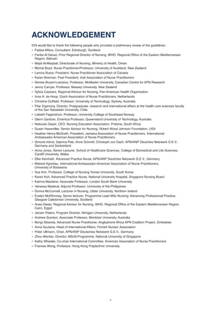4
ACKNOWLEDGEMENT
ICN would like to thank the following people who provided a preliminary review of the guidelines:
• Fadwa Affara, Consultant, Edinburgh, Scotland
• Fariba Al Darazi, Prior Regional Director of Nursing, WHO, Regional Office of the Eastern Mediterranean
Region, Bahrain
• Majid Al-Maqbali, Directorate of Nursing, Ministry of Health, Oman
• Michal Boyd, Nurse Practitioner/Professor, University of Auckland, New Zealand
• Lenora Brace, President, Nurse Practitioner Association of Canada
• Karen Brennan, Past President, Irish Association of Nurse Practitioners
• Denise Bryant-Lukosius, Professor, McMaster University, Canadian Centre for APN Research
• Jenny Carryer, Professor, Massey University, New Zealand
• Sylvia Cassiani, Regional Advisor for Nursing, Pan American Health Organization
• Irma H. de Hoop, Dutch Association of Nurse Practitioners, Netherlands
• Christine Duffield, Professor, University of Technology, Sydney, Australia
• Pilar Espinoza, Director, Postgraduate, research and international affairs at the health care sciences faculty
of the San Sebastián University, Chile
• Lisbeth Fagerstrom, Professor, University College of Southeast Norway
• Glenn Gardner, Emeritus Professor, Queensland University of Technology, Australia
• Nelouise Geyer, CEO, Nursing Education Association, Pretoria, South Africa
• Susan Hassmiller, Senior Advisor for Nursing, Robert Wood Johnson Foundation, USA
• Heather Henry-McGrath, President, Jamaica Association of Nurse Practitioners, International
Ambassador-American Association of Nurse Practitioners
• Simone Inkrot, Sabrina Pelz, Anne Schmitt, Christoph von Dach, APN/ANP Deutches Netzwerk G.E.V.,
Germany and Switzerland
• Anna Jones, Senior Lecturer, School of Healthcare Sciences, College of Biomedical and Life Sciences,
Cardiff University, Wales
• Elke Keinhath, Advanced Practice Nurse, APN/ANP Deutches Netzwerk G.E.V., Germany
• Mabedi Kgositau, International Ambassador-American Association of Nurse Practitioners,
University of Botswana
• Sue Kim, Professor, College of Nursing Yonsei University, South Korea
• Karen Koh, Advanced Practice Nurse, National University Hospital, Singapore Nursing Board
• Katrina Maclaine, Associate Professor, London South Bank University
• Vanessa Maderal, Adjunct Professor, University of the Philippines
• Donna McConnell, Lecturer in Nursing, Ulster University, Northern Ireland
• Evelyn McElhinney, Senior lecturer, Programme Lead MSc Nursing: Advancing Professional Practice,
Glasgow Caledonian University, Scotland
• Arwa Oweis, Regional Advisor for Nursing, WHO, Regional Office of the Eastern Mediterranean Region,
Cairo, Egypt
• Jeroen Peters, Program Director, Nimigen University, Netherlands
• Andrew Scanlon, Associate Professor, Montclair University, Australia
• Bongi Sibanda, Advanced Nurse Practitioner, Anglophone Africa APN Coalition Project, Zimbabwe
• Anna Suutaria, Head of International Affairs, Finnish Nurses’ Association
• Peter Ullmann, Chair, APN/ANP Deutsches Netzwerk G.E.V., Germany
• Zhou Wentao, Director, MScN Programme, National University of Singapore
• Kathy Wheeler, Co-chair International Committee, American Association of Nurse Practitioners
• Frances Wong, Professor, Hong Kong Polytechnic University
 