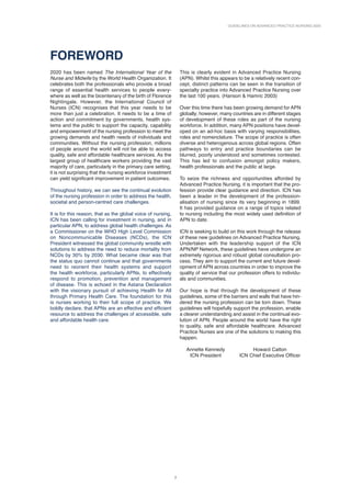 GUIDELINES ON ADVANCED PRACTICE NURSING 2020
7
FOREWORD
2020 has been named The International Year of the
Nurse and Midwife by the World Health Organization. It
celebrates both the professionals who provide a broad
range of essential health services to people every-
where as well as the bicentenary of the birth of Florence
Nightingale. However, the International Council of
Nurses (ICN) recognises that this year needs to be
more than just a celebration. It needs to be a time of
action and commitment by governments, health sys-
tems and the public to support the capacity, capability
and empowerment of the nursing profession to meet the
growing demands and health needs of individuals and
communities. Without the nursing profession, millions
of people around the world will not be able to access
quality, safe and affordable healthcare services. As the
largest group of healthcare workers providing the vast
majority of care, particularly in the primary care setting,
it is not surprising that the nursing workforce investment
can yield significant improvement in patient outcomes.
Throughout history, we can see the continual evolution
of the nursing profession in order to address the health,
societal and person-centred care challenges.
It is for this reason, that as the global voice of nursing,
ICN has been calling for investment in nursing, and in
particular APN, to address global health challenges. As
a Commissioner on the WHO High Level Commission
on Noncommunicable Diseases (NCDs), the ICN
President witnessed the global community wrestle with
solutions to address the need to reduce mortality from
NCDs by 30% by 2030. What became clear was that
the status quo cannot continue and that governments
need to reorient their health systems and support
the health workforce, particularly APNs, to effectively
respond to promotion, prevention and management
of disease. This is echoed in the Astana Declaration
with the visionary pursuit of achieving Health for All
through Primary Health Care. The foundation for this
is nurses working to their full scope of practice. We
boldly declare, that APNs are an effective and efficient
resource to address the challenges of accessible, safe
and affordable health care.
This is clearly evident in Advanced Practice Nursing
(APN). Whilst this appears to be a relatively recent con-
cept, distinct patterns can be seen in the transition of
specialty practice into Advanced Practice Nursing over
the last 100 years. (Hanson  Hamric 2003)
Over this time there has been growing demand for APN
globally; however, many countries are in different stages
of development of these roles as part of the nursing
workforce. In addition, many APN positions have devel-
oped on an ad-hoc basis with varying responsibilities,
roles and nomenclature. The scope of practice is often
diverse and heterogenous across global regions. Often
pathways to entry and practice boundaries can be
blurred, poorly understood and sometimes contested.
This has led to confusion amongst policy makers,
health professionals and the public at large.
To seize the richness and opportunities afforded by
Advanced Practice Nursing, it is important that the pro-
fession provide clear guidance and direction. ICN has
been a leader in the development of the profession-
alisation of nursing since its very beginning in 1899.
It has provided guidance on a range of topics related
to nursing including the most widely used definition of
APN to date.
ICN is seeking to build on this work through the release
of these new guidelines on Advanced Practice Nursing.
Undertaken with the leadership support of the ICN
APN/NP Network, these guidelines have undergone an
extremely rigorous and robust global consultation pro-
cess. They aim to support the current and future devel-
opment of APN across countries in order to improve the
quality of service that our profession offers to individu-
als and communities.
Our hope is that through the development of these
guidelines, some of the barriers and walls that have hin-
dered the nursing profession can be torn down. These
guidelines will hopefully support the profession, enable
a clearer understanding and assist in the continual evo-
lution of APN. People around the world have the right
to quality, safe and affordable healthcare. Advanced
Practice Nurses are one of the solutions to making this
happen.
Annette Kennedy Howard Catton
ICN President ICN Chief Executive Officer
 