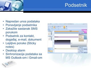 Podsetnik


• Napredan unos podataka
• Ponavljanje podsetnika
• Zakažite sastanak SMS
  porukom
• Podsetnik za kontakt,
  dogaĎaj, e-mail, dokument
• Lepljive poruke (Sticky
  notes)
• Desktop alarm
• Sinhronizacija podataka sa
  MS Outlook-om i Gmail-om
 