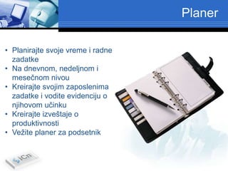 Planer

• Planirajte svoje vreme i radne
  zadatke
• Na dnevnom, nedeljnom i
  mesečnom nivou
• Kreirajte svojim zaposlenima
  zadatke i vodite evidenciju o
  njihovom učinku
• Kreirajte izveštaje o
  produktivnosti
• Vežite planer za podsetnik
 