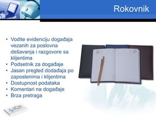 Rokovnik


• Vodite evidenciju dogaĎaja
  vezanih za poslovna
  dešavanja i razgovore sa
  klijentima
• Podsetnik za dogaĎaje
• Jasan pregled dodaĎaja po
  zaposlenima i klijentima
• Dostupnost podataka
• Komentari na dogaĎaje
• Brza pretraga
 