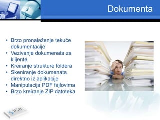 Dokumenta


• Brzo pronalaženje tekuće
  dokumentacije
• Vezivanje dokumenata za
  klijente
• Kreiranje strukture foldera
• Skeniranje dokumenata
  direktno iz aplikacije
• Manipulacija PDF fajlovima
• Brzo kreiranje ZIP datoteka
 