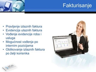 Fakturisanje


• Pravljenje izlaznih faktura
• Evidencija ulaznih faktura
• VoĎenje evidencije roba i
  usluga
• Mogućnost voĎenja po
  internim pozicijama
• Oblikovanje izlaznih faktura
  po želji korisnika
 