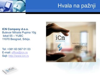Hvala na pažnji



ICN Company d.o.o.
Bulevar Mihaila Pupina 10g
 lokal 55 – YUBC
11070 Beograd, Srbija.


Tel: +381 60 567 01 03
E-mail: office@icn.rs
Sajt: http://www.icn.rs
 