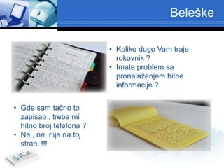Beleške

                          • Koliko dugo Vam traje
                            rokovnik ?
                          • Imate problem sa
                            pronalaženjem bitne
                            informacije ?


• Gde sam tačno to
  zapisao , treba mi
  hitno broj telefona ?
• Ne , ne ,nije na toj
  strani !!!
 