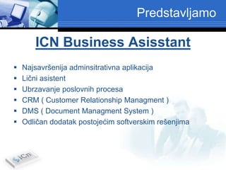 Predstavljamo

       ICN Business Asisstant
   Najsavršenija adminsitrativna aplikacija
   Lični asistent
   Ubrzavanje poslovnih procesa
   CRM ( Customer Relationship Managment )
   DMS ( Document Managment System )
   Odličan dodatak postojećim softverskim rešenjima
 