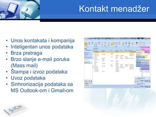 Kontakt menadžer


• Unos kontakata i kompanija
• Inteligentan unos podataka
• Brza pretraga
• Brzo slanje e-mail poruka
  (Mass mail)
• Štampa i izvoz podataka
• Uvoz podataka
• Sinhronizacija podataka sa
  MS Outlook-om i Gmail-om
 