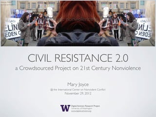 source: Flickr/
moroccanmary




                      CIVIL RESISTANCE 2.0
                  a Crowdsourced Project on 21st Century Nonviolence

                                              Mary Joyce
                                @ the International Center on Nonviolent Conﬂict
                                            November 29, 2012


                                                  Digital Activism Research Project
                                                  University of Washington
                                                  www.digital-activism.org
 