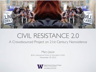 source: Flickr/
moroccanmary




                       CIVIL RESISTANCE 2.0
                  A Crowdsourced Project on 21st Century Nonviolence

                                              Mary Joyce
                                @ the International Center on Nonviolent Conﬂict
                                            November 29, 2012


                                                  Digital Activism Research Project
                                                  University of Washington
                                                  www.digital-activism.org
 