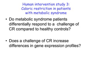 Human intervention study 3:
         Caloric restriction in patients
           with metabolic syndrome
• Do metabolic syndrome patients
  differentially respond to a challenge of
  CR compared to healthy controls?

• Does a challenge of CR increase
  differences in gene expression profiles?
 