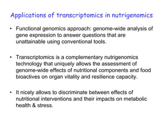 Applications of transcriptomics in nutrigenomics

• Functional genomics approach: genome-wide analysis of
  gene expression to answer questions that are
  unattainable using conventional tools.

• Transcriptomics is a complementary nutrigenomics
  technology that uniquely allows the assessment of
  genome-wide effects of nutritional components and food
  bioactives on organ vitality and resilience capacity.

• It nicely allows to discriminate between effects of
  nutritional interventions and their impacts on metabolic
  health & stress.
 