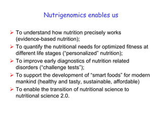 Nutrigenomics enables us

 To understand how nutrition precisely works
  (evidence-based nutrition);
 To quantify the nutritional needs for optimized fitness at
  different life stages (“personalized” nutrition);
 To improve early diagnostics of nutrition related
  disorders (“challenge tests”);
 To support the development of “smart foods” for modern
  mankind (healthy and tasty, sustainable, affordable)
 To enable the transition of nutritional science to
  nutritional science 2.0.
 