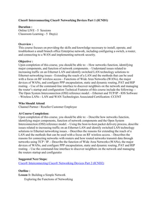 Cisco® Interconnecting Cisco® Networking Devices Part 1 (ICND1) <br />Duration :Online LIVE - 5  Sessions Classroom Learning - 5  Day(s) <br />Overview :This course focuses on providing the skills and knowledge necessary to install, operate, and troubleshoot a small branch office Enterprise network, including configuring a switch, a router, and connecting to a WAN and implementing network security. <br />Objective : Upon completion of this course, you should be able to: - How networks function, identifying major components, and function of network components. - Understand issues related to increasing traffic on an Ethernet LAN and identify switched LAN technology solutions to Ethernet networking issues - Extending the reach of a LAN and the methods that can be used with a focus on RF wireless access - Functions of Wide Area Networks (WANs), the major devices of WANs, and configure PPP encapsulation, static and dynamic routing, PAT and RIP routing. - Use of the command-line interface to discover neighbors on the network and managing the router’s startup and configuration Technical Features of this course include the following: - The Open System Interconnection (OSI) reference model. - Ethernet and TCP/IP - IOS Software - Wireless LANs - LAN and WAN Technologies Associated Certification: CCENT <br />Who Should Attend Channel Partner / Reseller Customer Employee <br />At Course Completion: Upon completion of this course, you should be able to: - Describe how networks function, identifying major components, function of network components and the Open System Interconnection (OSI) reference model. - Using the host-to-host packet delivery process, describe issues related to increasing traffic on an Ethernet LAN and identify switched LAN technology solutions to Ethernet networking issues. - Describes the reasons for extending the reach of a LAN and the methods that can be used with a focus on RF wireless access. - Describes the reasons for connecting networks with routers and how routed networks transmit data through networks using TCP / IP. - Describe the function of Wide Area Networks (WANs), the major devices of WANs, and configure PPP encapsulation, static and dynamic routing, PAT and RIP routing. - Use the command-line interface to discover neighbors on the network and managing the routers startup and configuratio <br />Suggested Next Steps: <br />Cisco® Interconnecting Cisco® Networking Devices Part 2 (ICND2)<br />Outline :<br />Lesson 1: Building a Simple Network Exploring the Functions of Networking Securing the Network Understanding the Host-to-Host Communications Model Understanding the TCP/IP Internet Layer Understanding the TCP/IP Transport Layer Exploring the Packet Delivery Process Understanding Ethernet Connecting to an Ethernet LAN Lab 1-1: Using Windows Applications as Network Tools Lab 1-2: Observing the TCP Three-Way Handshake Lab 1-3: Observing Extended PC Network InformationLesson 2: Ethernet Local Area Networks Understanding the Challenges of Shared LANs Solving Network Challenges with Switched LAN Technology Exploring the Packet Delivery Process Operating Cisco IOS Software Starting a Switch Understanding Switch Security Maximizing the Benefits of Switching Troubleshooting Switch Issues Lab 2-1: Connecting to Remote Lab Equipment Lab 2-2: Performing Switch Startup and Initial Configuration Lab 2-3: Enhancing the Security of Initial Switch Configuration Lab 2-4: Operating and Configuring a Cisco IOS DeviceLesson 3: Wireless Local Area NetworksExploring Wireless Networking Understanding WLAN Security Implementing a WLANLesson 4: Local Area Network ConnectionsExploring the Functions of Routing Understanding Binary Basics Constructing a Network Addressing Scheme Starting a Cisco Router Configuring a Cisco Router Exploring the Packet Delivery Process Understanding Cisco Router Security Using Cisco SDM Using a Cisco Router as a DHCP Server Accessing Remote Devices Lab 4-1: Converting Decimal to Binary and Binary to Decimal Lab 4-2: Classifying Network Addressing Lab 4-3: Computing Usable Subnetworks and Hosts Lab 4-4: Calculating Subnet Masks Lab 4-5: Performing Initial Router Startup Lab 4-6: Performing Initial Router Configuration Lab 4-7: Enhancing the Security of Initial Router Configuration Lab 4-8: Using Cisco SDM to Configure DHCP Server Function Lab 4-9: Managing Remote Access SessionsLesson 5: Wide Area Networks ConnectionsUnderstanding WAN Technologies Enabling the Internet Connection Enabling Static Routing Configuring Serial Encapsulation Enabling RIP Lab 5-1: Connecting to the Internet Lab 5-2: Connecting to the Main Office Lab 5-3: Enabling Dynamic Routing to the Main OfficeLesson 6: Network Environment ManagementDiscovering Neighbors on the Network Managing Cisco Router Startup and Configuration Managing Cisco Devices Lab 6-1: Using Cisco Discovery Protocol Lab 6-2: Managing Router Startup Options Lab 6-3: Managing Cisco Devices Lab 6-4: Confirming the Reconfiguration of the Branch Network<br />