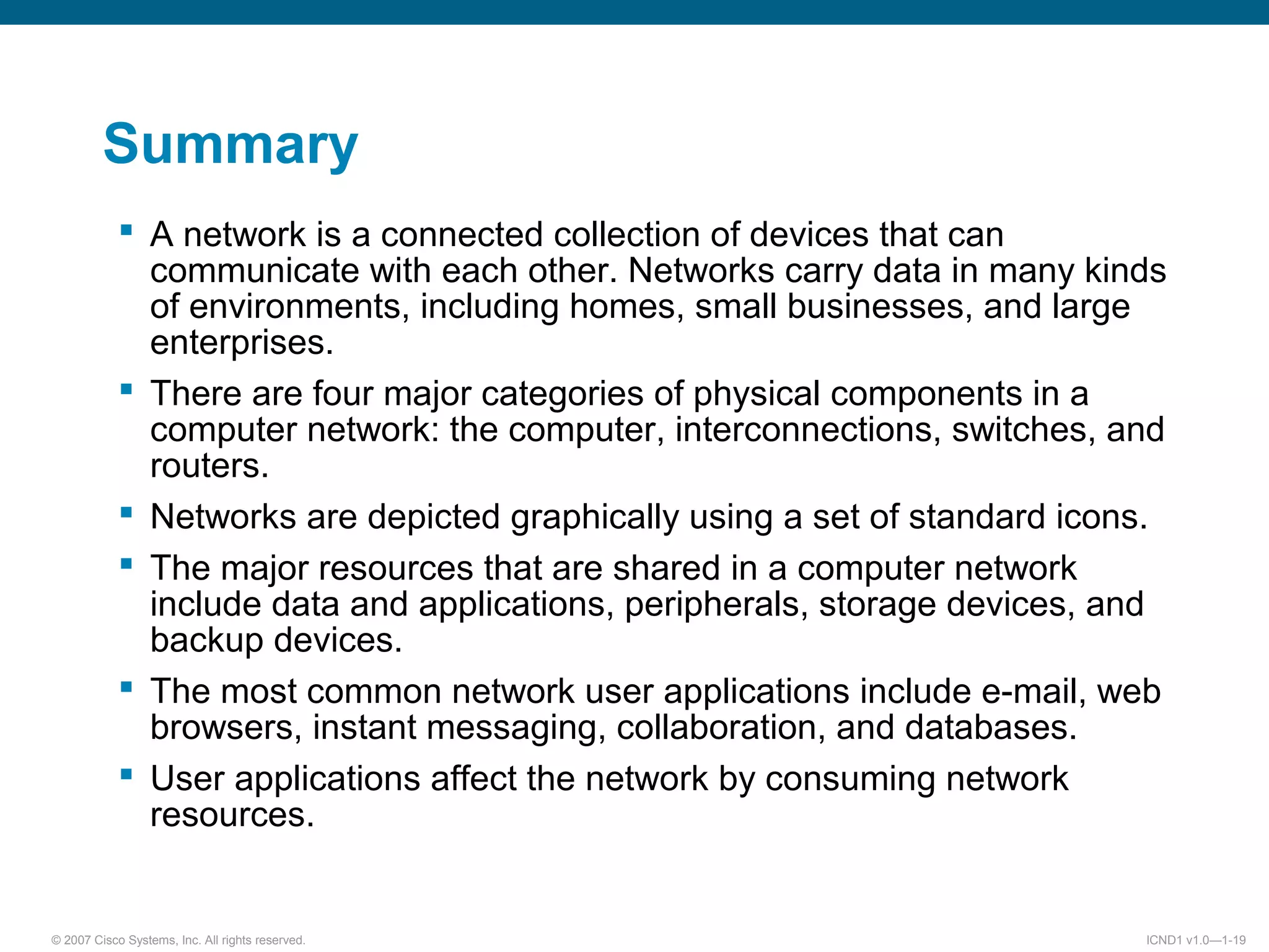© 2007 Cisco Systems, Inc. All rights reserved. ICND1 v1.0—1-19
Summary
 A network is a connected collection of devices that can
communicate with each other. Networks carry data in many kinds
of environments, including homes, small businesses, and large
enterprises.
 There are four major categories of physical components in a
computer network: the computer, interconnections, switches, and
routers.
 Networks are depicted graphically using a set of standard icons.
 The major resources that are shared in a computer network
include data and applications, peripherals, storage devices, and
backup devices.
 The most common network user applications include e-mail, web
browsers, instant messaging, collaboration, and databases.
 User applications affect the network by consuming network
resources.
 