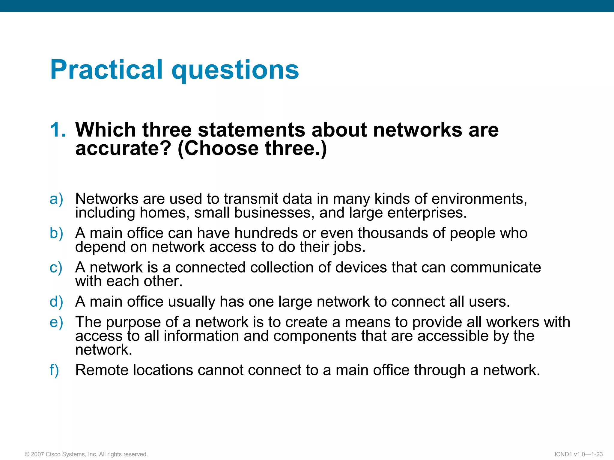 © 2007 Cisco Systems, Inc. All rights reserved. ICND1 v1.0—1-23
Practical questions
1. Which three statements about networks are
accurate? (Choose three.)
a) Networks are used to transmit data in many kinds of environments,
including homes, small businesses, and large enterprises.
b) A main office can have hundreds or even thousands of people who
depend on network access to do their jobs.
c) A network is a connected collection of devices that can communicate
with each other.
d) A main office usually has one large network to connect all users.
e) The purpose of a network is to create a means to provide all workers with
access to all information and components that are accessible by the
network.
f) Remote locations cannot connect to a main office through a network.
 