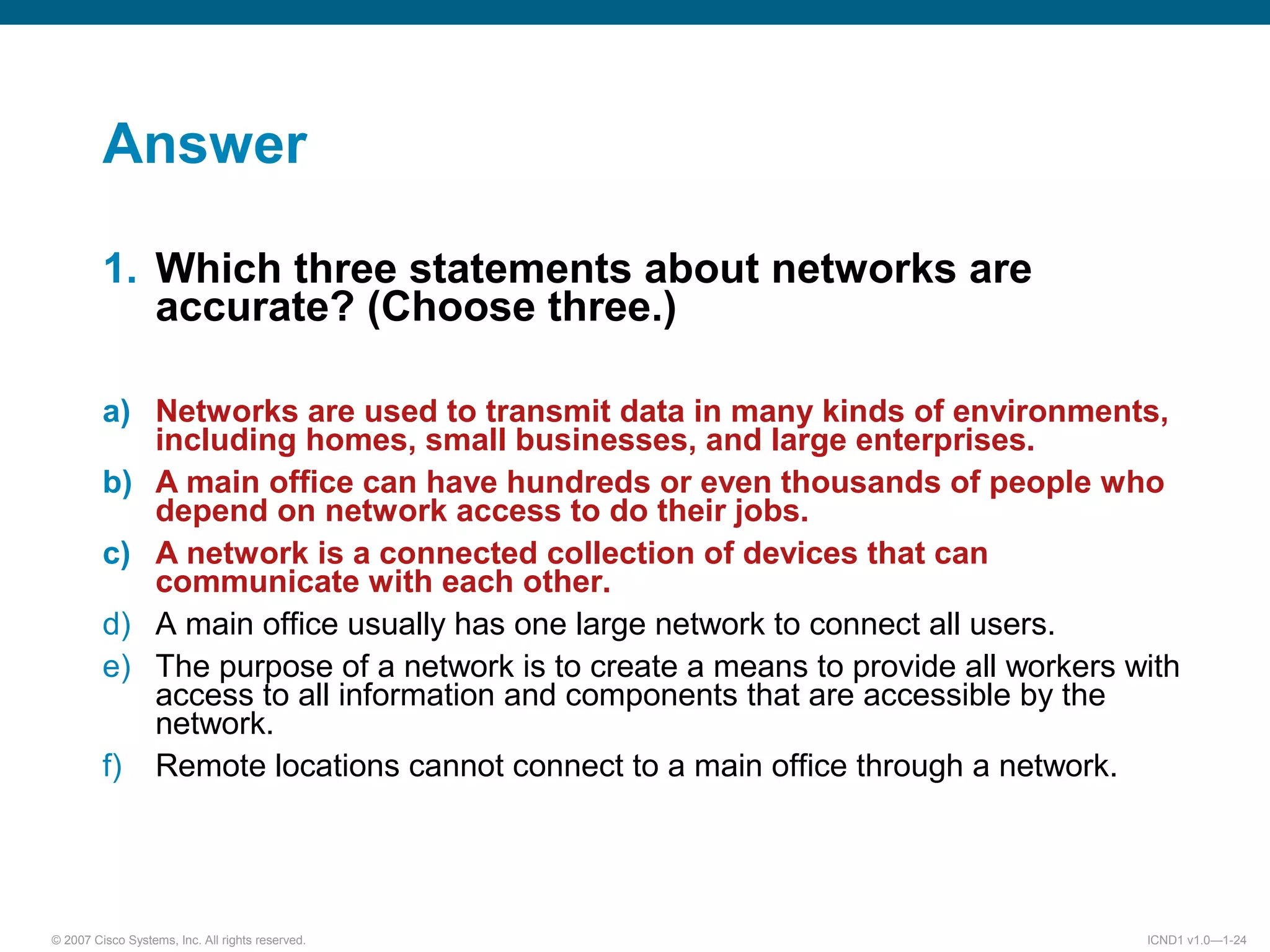 © 2007 Cisco Systems, Inc. All rights reserved. ICND1 v1.0—1-24
Answer
1. Which three statements about networks are
accurate? (Choose three.)
a) Networks are used to transmit data in many kinds of environments,
including homes, small businesses, and large enterprises.
b) A main office can have hundreds or even thousands of people who
depend on network access to do their jobs.
c) A network is a connected collection of devices that can
communicate with each other.
d) A main office usually has one large network to connect all users.
e) The purpose of a network is to create a means to provide all workers with
access to all information and components that are accessible by the
network.
f) Remote locations cannot connect to a main office through a network.
 