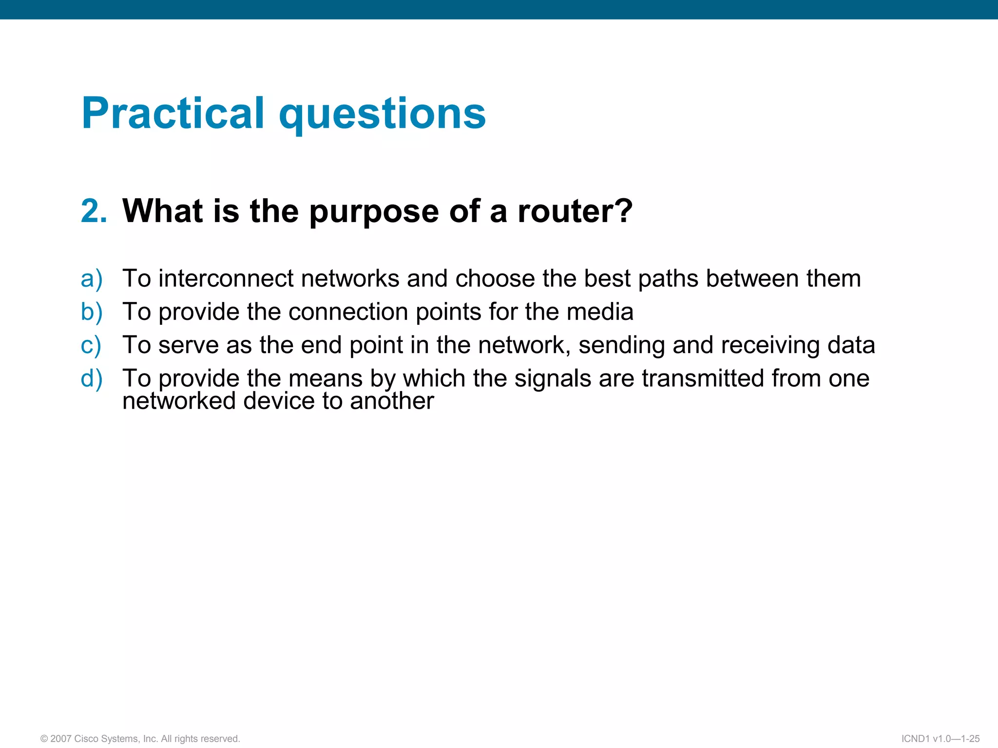 © 2007 Cisco Systems, Inc. All rights reserved. ICND1 v1.0—1-25
Practical questions
2. What is the purpose of a router?
a) To interconnect networks and choose the best paths between them
b) To provide the connection points for the media
c) To serve as the end point in the network, sending and receiving data
d) To provide the means by which the signals are transmitted from one
networked device to another
 