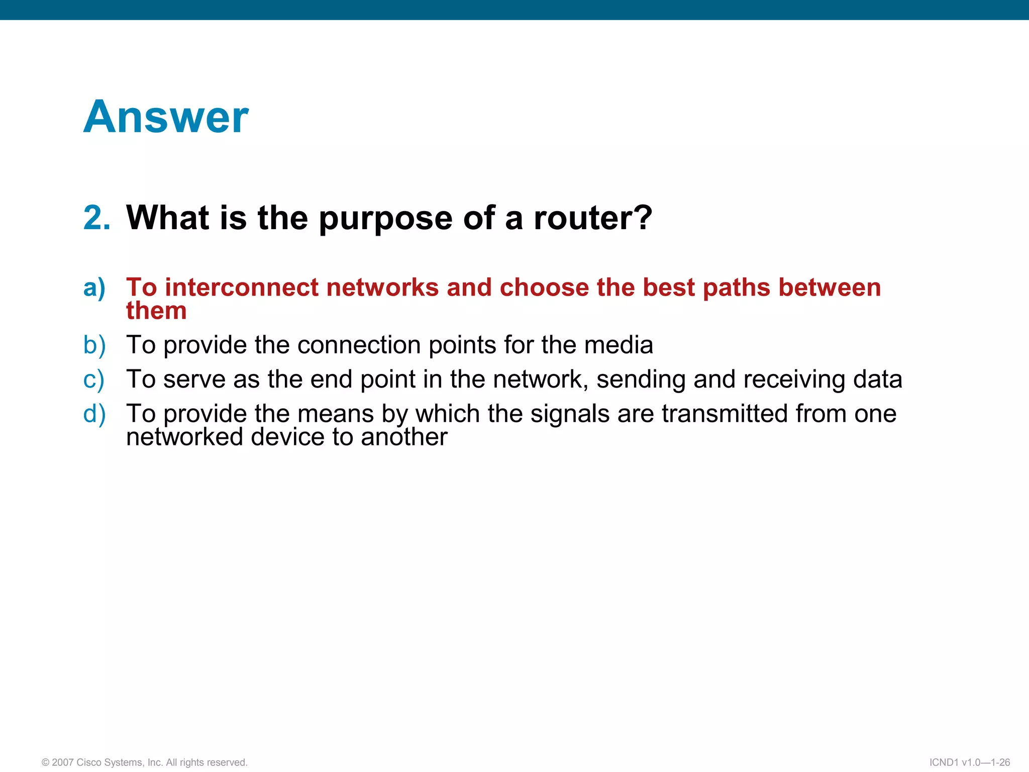 © 2007 Cisco Systems, Inc. All rights reserved. ICND1 v1.0—1-26
Answer
2. What is the purpose of a router?
a) To interconnect networks and choose the best paths between
them
b) To provide the connection points for the media
c) To serve as the end point in the network, sending and receiving data
d) To provide the means by which the signals are transmitted from one
networked device to another
 