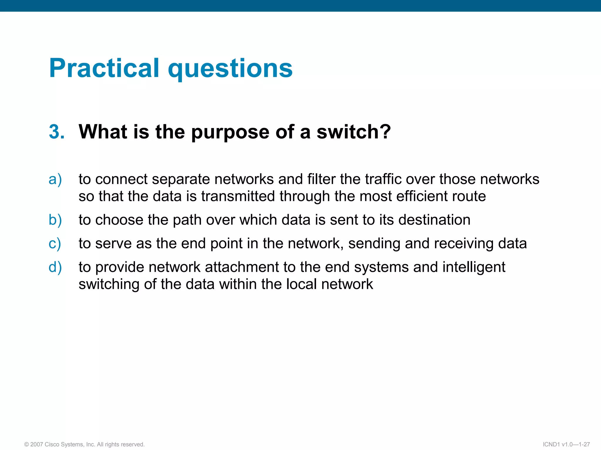 © 2007 Cisco Systems, Inc. All rights reserved. ICND1 v1.0—1-27
Practical questions
3. What is the purpose of a switch?
a) to connect separate networks and filter the traffic over those networks
so that the data is transmitted through the most efficient route
b) to choose the path over which data is sent to its destination
c) to serve as the end point in the network, sending and receiving data
d) to provide network attachment to the end systems and intelligent
switching of the data within the local network
 