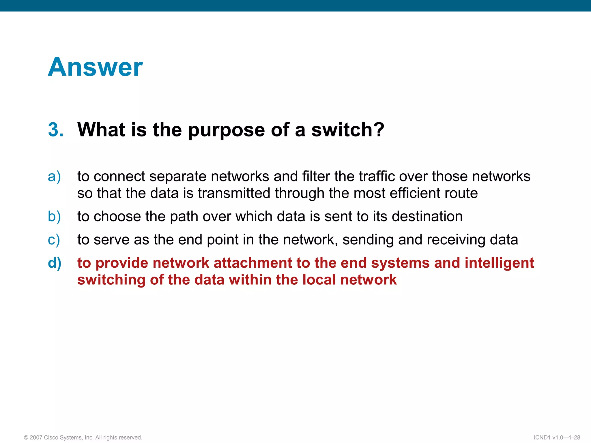 © 2007 Cisco Systems, Inc. All rights reserved. ICND1 v1.0—1-28
Answer
3. What is the purpose of a switch?
a) to connect separate networks and filter the traffic over those networks
so that the data is transmitted through the most efficient route
b) to choose the path over which data is sent to its destination
c) to serve as the end point in the network, sending and receiving data
d) to provide network attachment to the end systems and intelligent
switching of the data within the local network
 