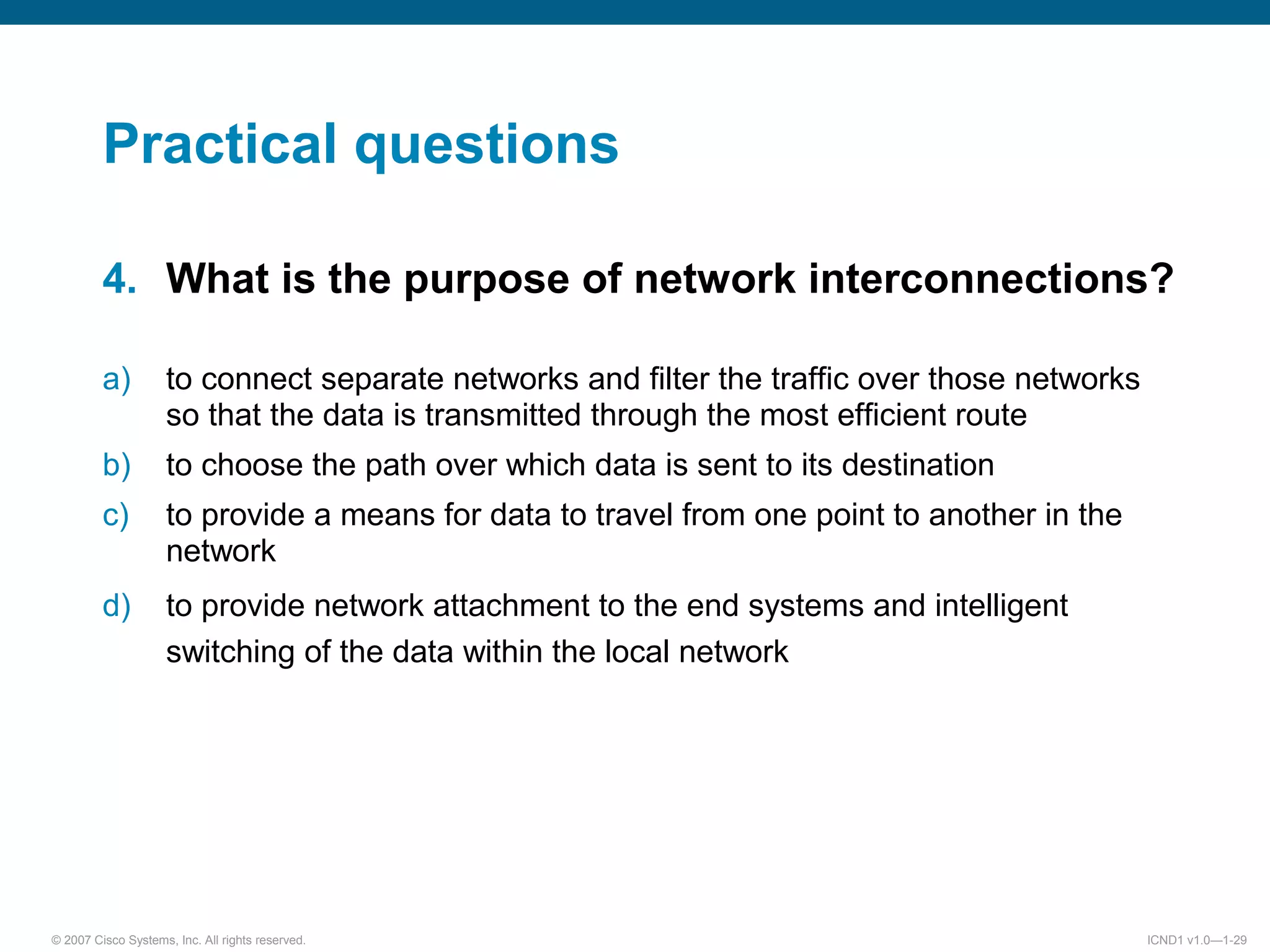 © 2007 Cisco Systems, Inc. All rights reserved. ICND1 v1.0—1-29
Practical questions
4. What is the purpose of network interconnections?
a) to connect separate networks and filter the traffic over those networks
so that the data is transmitted through the most efficient route
b) to choose the path over which data is sent to its destination
c) to provide a means for data to travel from one point to another in the
network
d) to provide network attachment to the end systems and intelligent
switching of the data within the local network
 