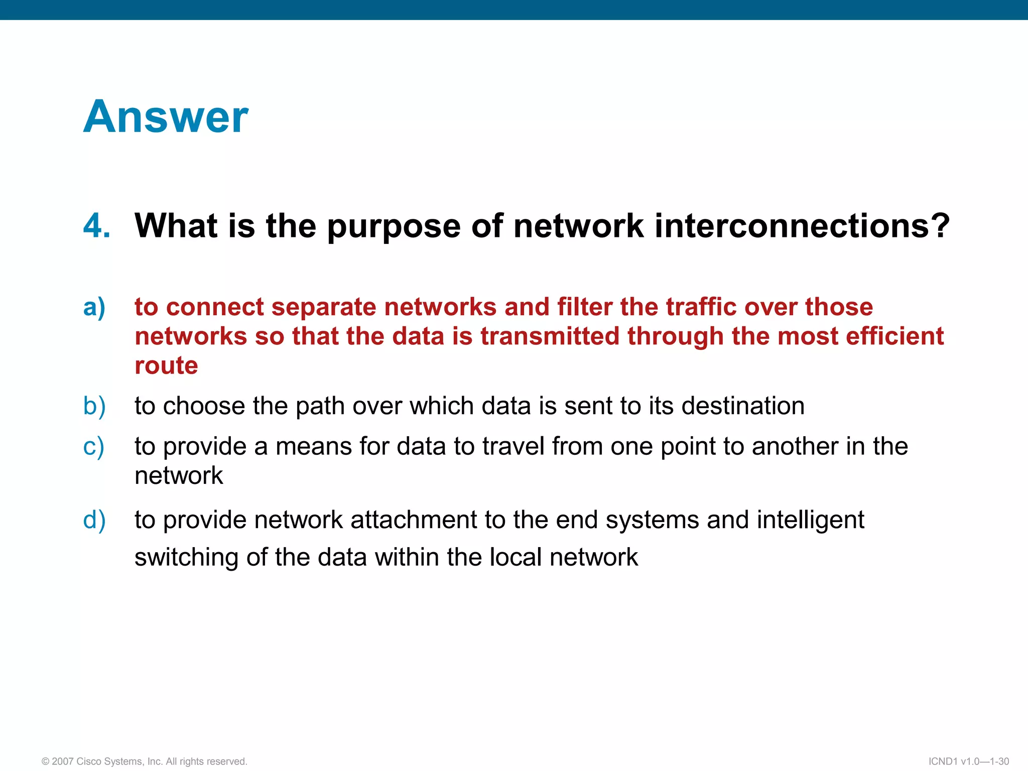 © 2007 Cisco Systems, Inc. All rights reserved. ICND1 v1.0—1-30
Answer
4. What is the purpose of network interconnections?
a) to connect separate networks and filter the traffic over those
networks so that the data is transmitted through the most efficient
route
b) to choose the path over which data is sent to its destination
c) to provide a means for data to travel from one point to another in the
network
d) to provide network attachment to the end systems and intelligent
switching of the data within the local network
 