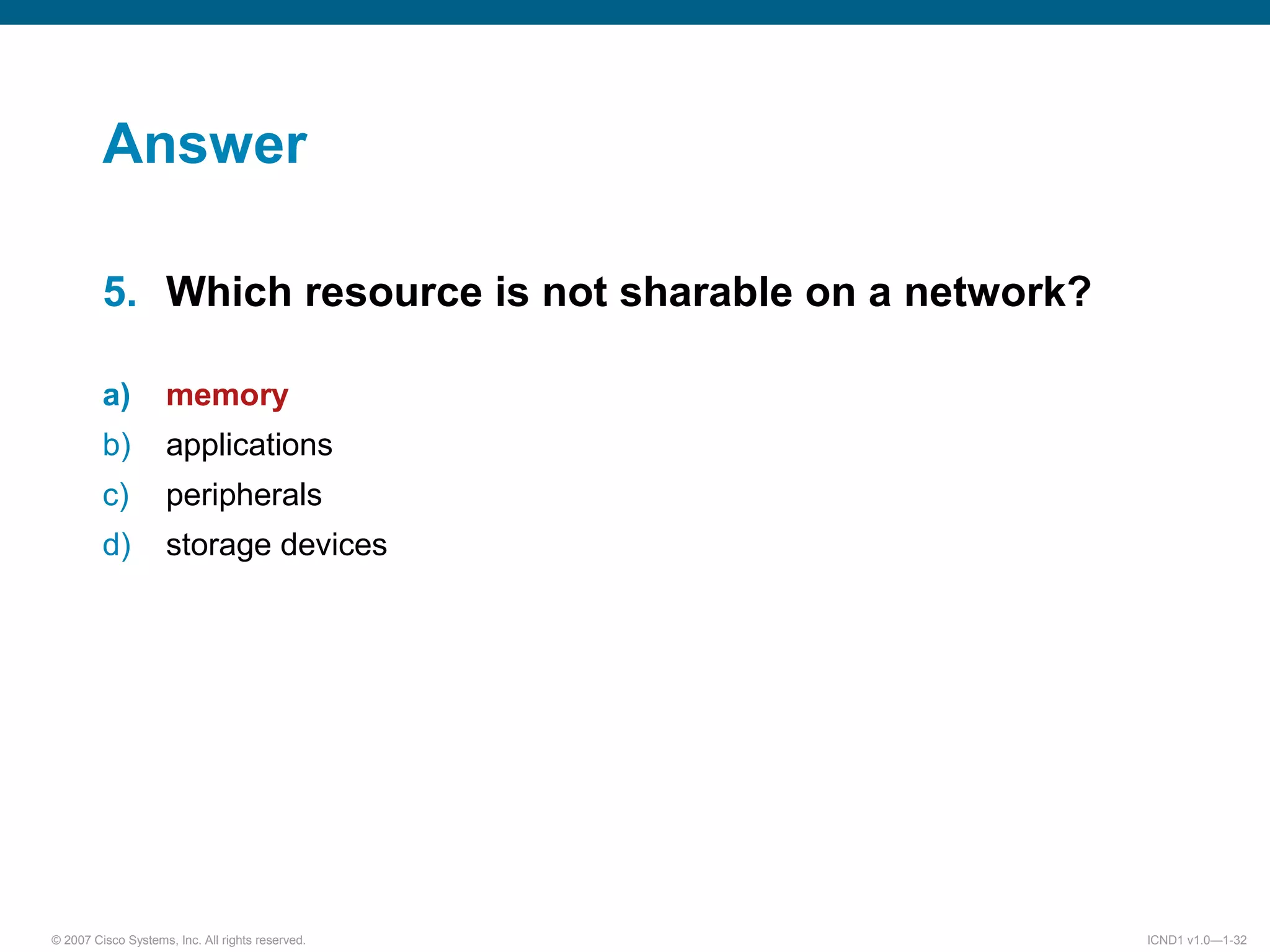 © 2007 Cisco Systems, Inc. All rights reserved. ICND1 v1.0—1-32
Answer
5. Which resource is not sharable on a network?
a) memory
b) applications
c) peripherals
d) storage devices
 