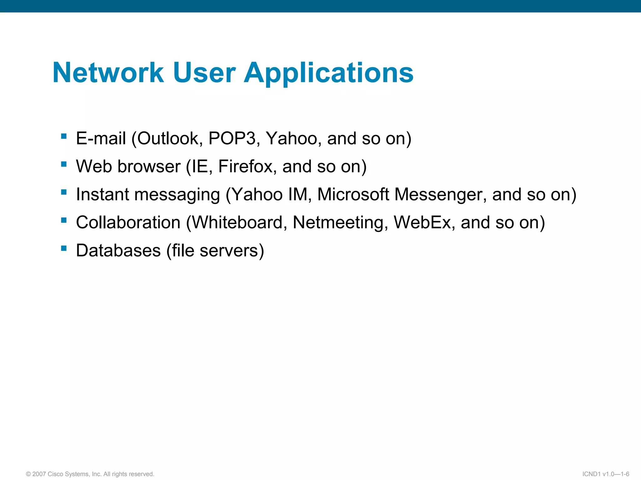 © 2007 Cisco Systems, Inc. All rights reserved. ICND1 v1.0—1-6
Network User Applications
 E-mail (Outlook, POP3, Yahoo, and so on)
 Web browser (IE, Firefox, and so on)
 Instant messaging (Yahoo IM, Microsoft Messenger, and so on)
 Collaboration (Whiteboard, Netmeeting, WebEx, and so on)
 Databases (file servers)
 