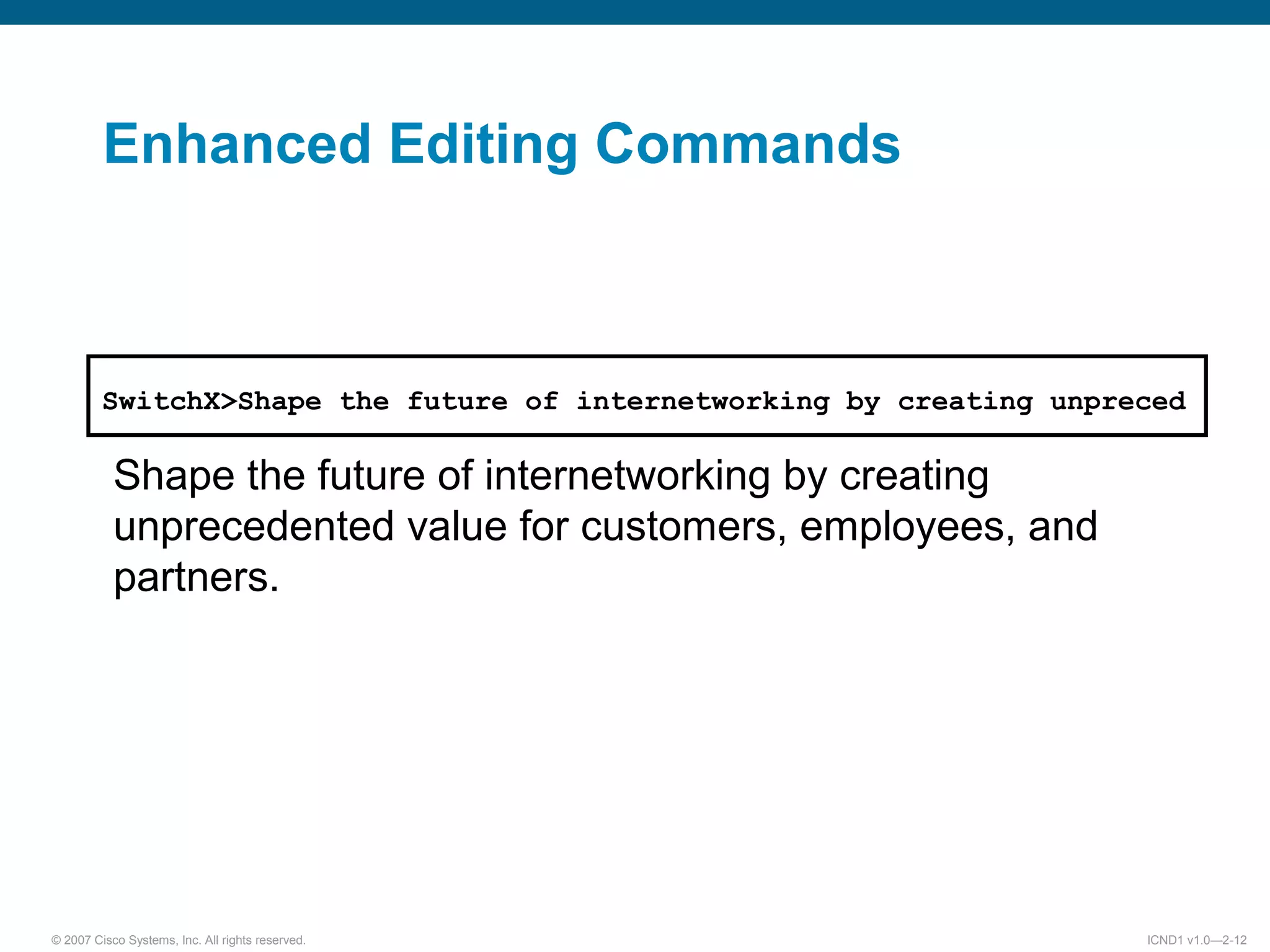 © 2007 Cisco Systems, Inc. All rights reserved. ICND1 v1.0—2-12
SwitchX>Shape the future of internetworking by creating unpreced
Shape the future of internetworking by creating
unprecedented value for customers, employees, and
partners.
Enhanced Editing Commands
 