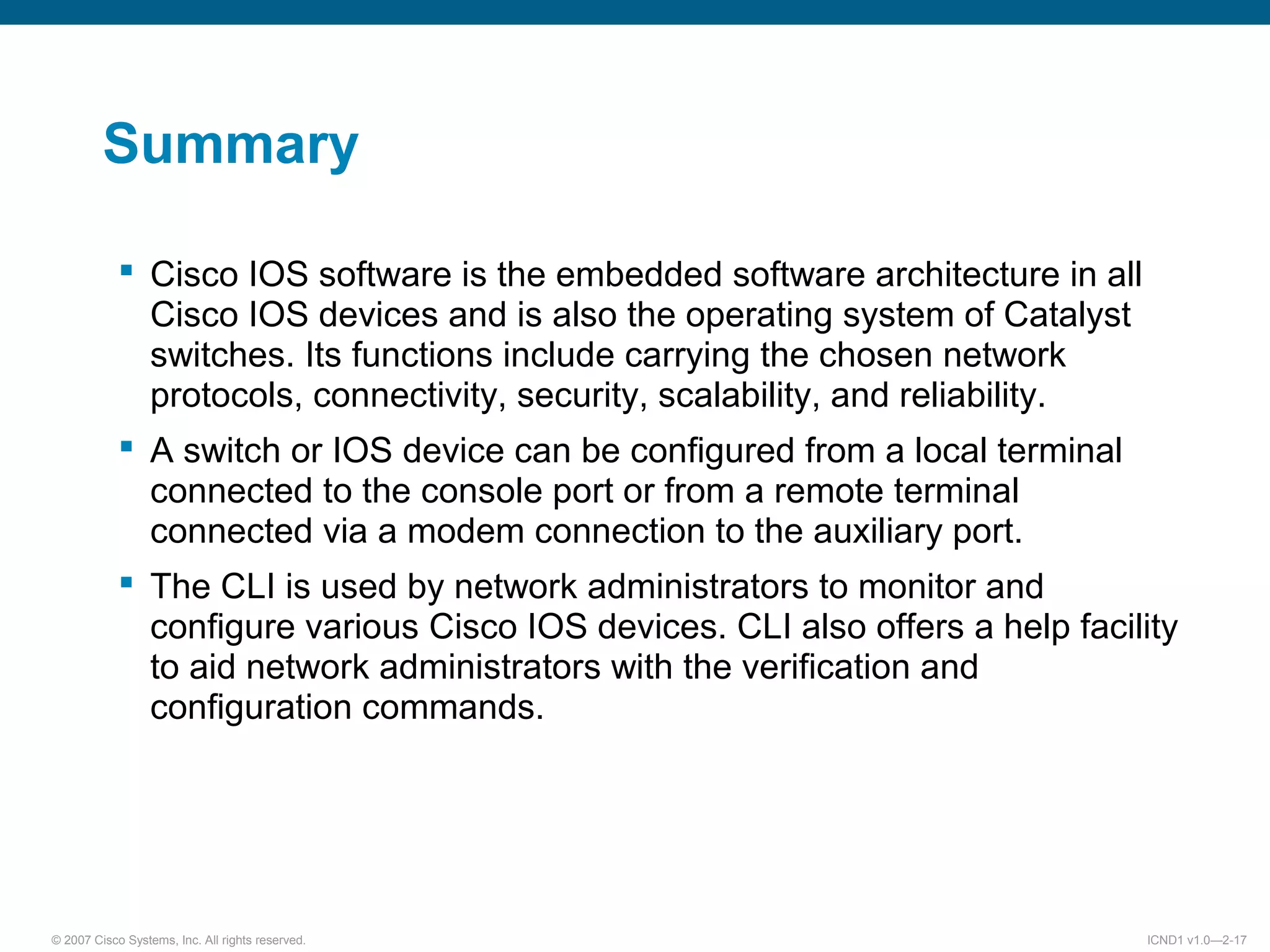 © 2007 Cisco Systems, Inc. All rights reserved. ICND1 v1.0—2-17
Summary
 Cisco IOS software is the embedded software architecture in all
Cisco IOS devices and is also the operating system of Catalyst
switches. Its functions include carrying the chosen network
protocols, connectivity, security, scalability, and reliability.
 A switch or IOS device can be configured from a local terminal
connected to the console port or from a remote terminal
connected via a modem connection to the auxiliary port.
 The CLI is used by network administrators to monitor and
configure various Cisco IOS devices. CLI also offers a help facility
to aid network administrators with the verification and
configuration commands.
 