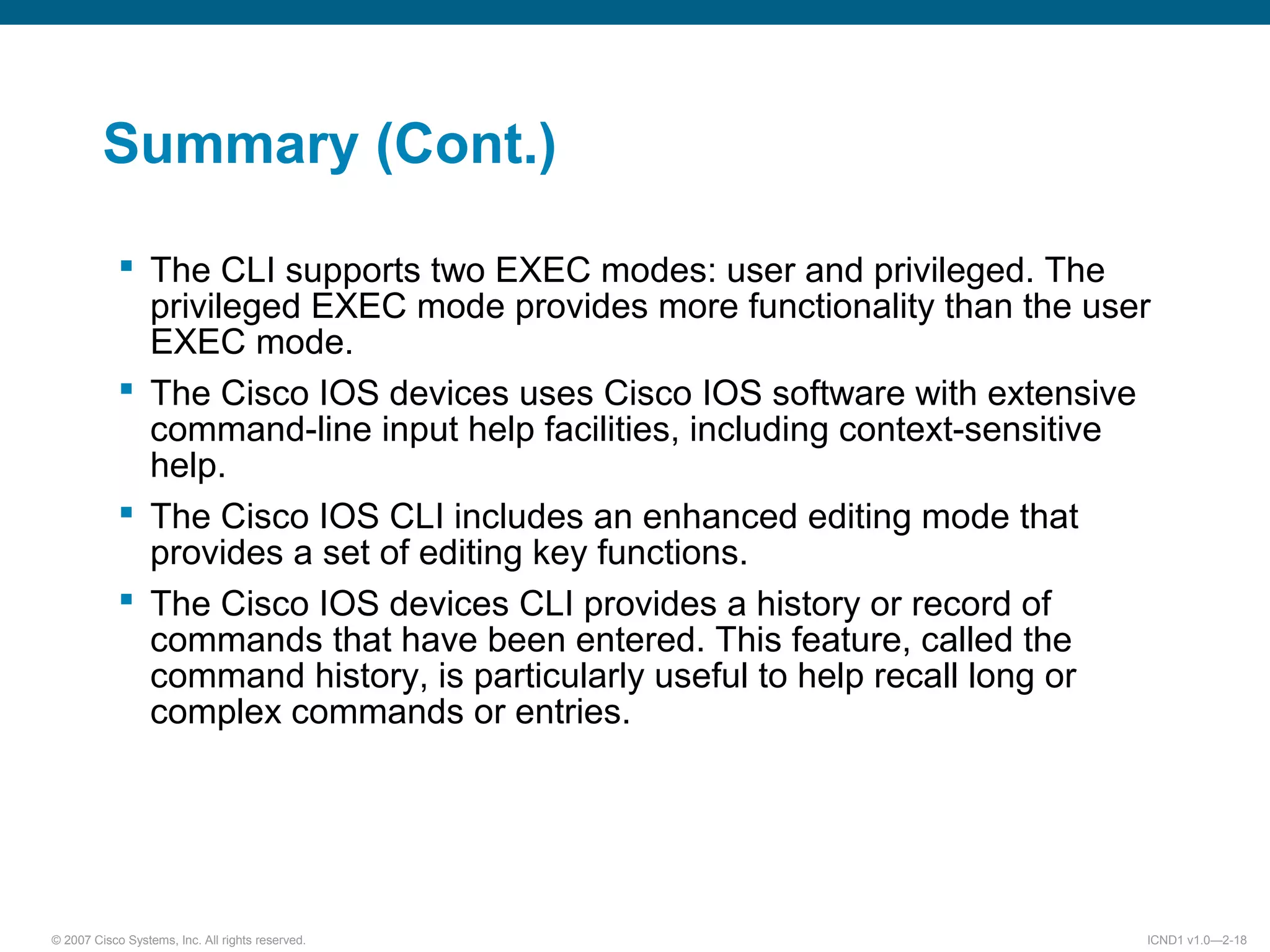 © 2007 Cisco Systems, Inc. All rights reserved. ICND1 v1.0—2-18
Summary (Cont.)
 The CLI supports two EXEC modes: user and privileged. The
privileged EXEC mode provides more functionality than the user
EXEC mode.
 The Cisco IOS devices uses Cisco IOS software with extensive
command-line input help facilities, including context-sensitive
help.
 The Cisco IOS CLI includes an enhanced editing mode that
provides a set of editing key functions.
 The Cisco IOS devices CLI provides a history or record of
commands that have been entered. This feature, called the
command history, is particularly useful to help recall long or
complex commands or entries.
 