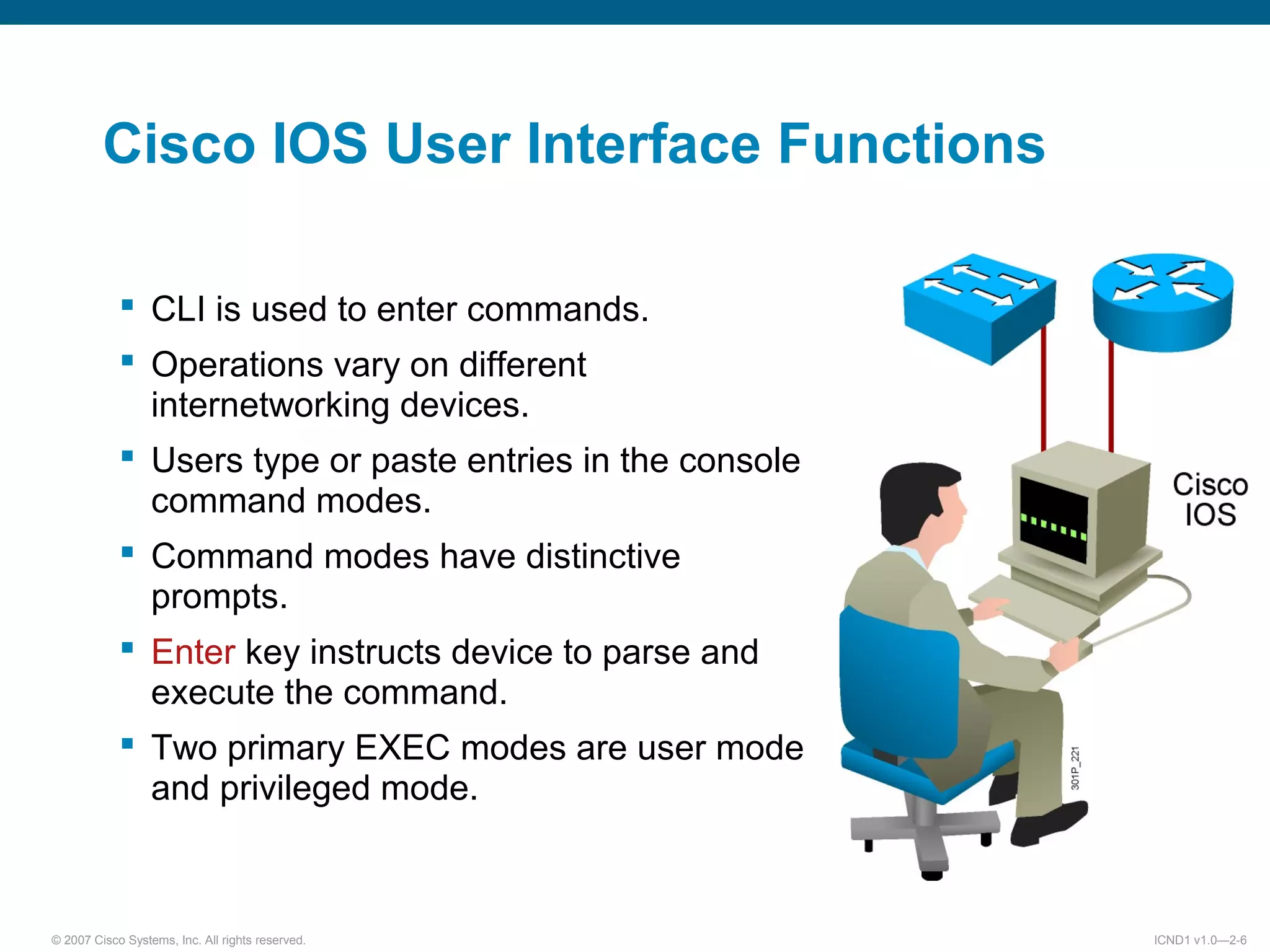 © 2007 Cisco Systems, Inc. All rights reserved. ICND1 v1.0—2-6
 CLI is used to enter commands.
 Operations vary on different
internetworking devices.
 Users type or paste entries in the console
command modes.
 Command modes have distinctive
prompts.
 Enter key instructs device to parse and
execute the command.
 Two primary EXEC modes are user mode
and privileged mode.
Cisco IOS User Interface Functions
 