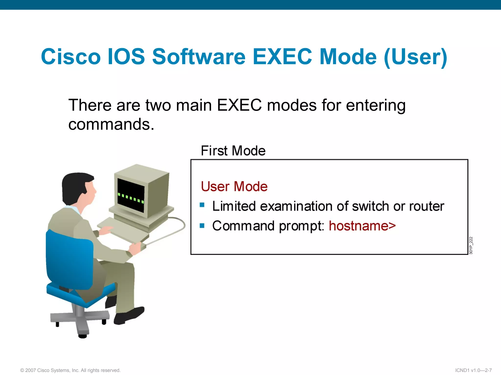 © 2007 Cisco Systems, Inc. All rights reserved. ICND1 v1.0—2-7
There are two main EXEC modes for entering
commands.
Cisco IOS Software EXEC Mode (User)
 