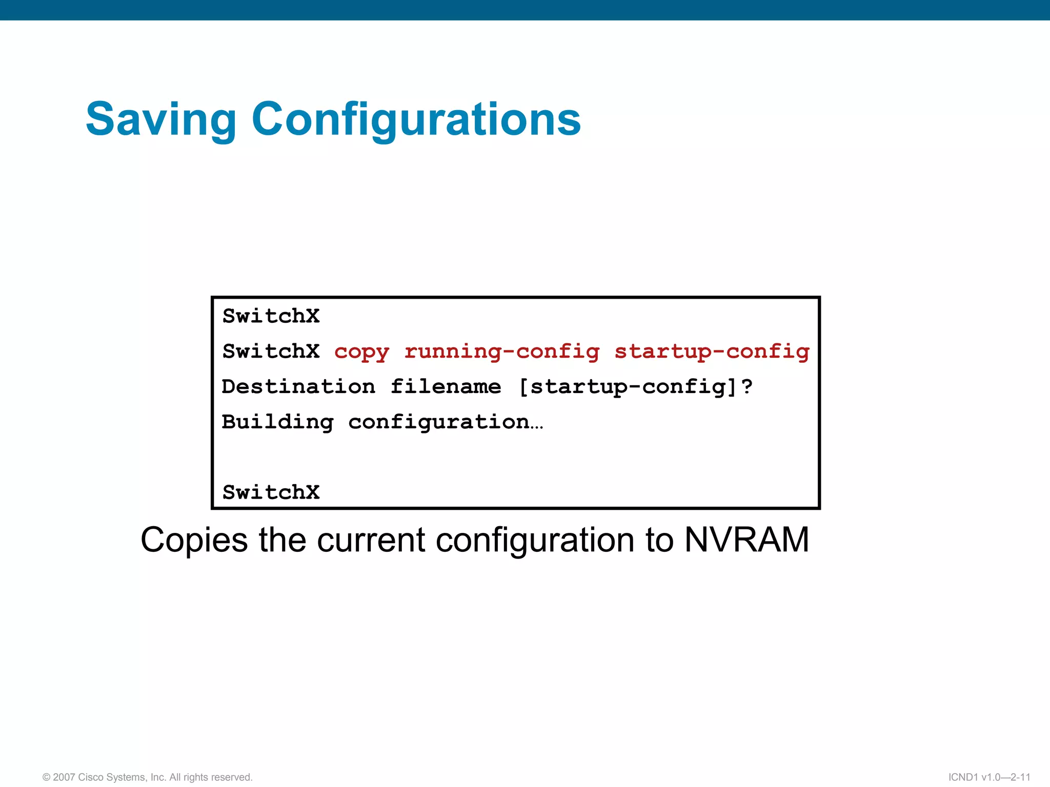© 2007 Cisco Systems, Inc. All rights reserved. ICND1 v1.0—2-11
Saving Configurations
Copies the current configuration to NVRAM
SwitchX
SwitchX copy running-config startup-config
Destination filename [startup-config]?
Building configuration…
SwitchX
 