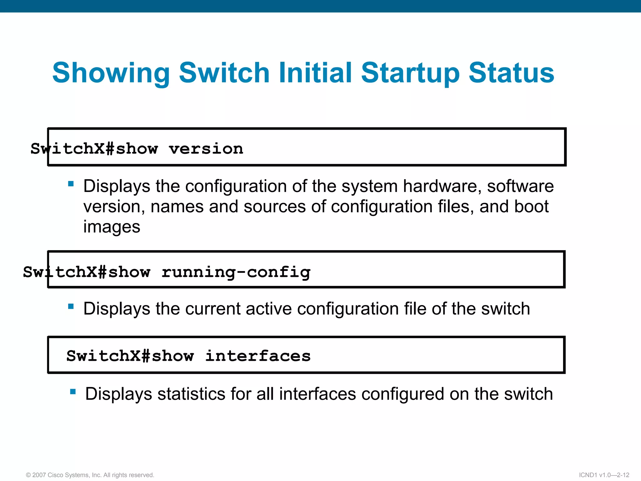 © 2007 Cisco Systems, Inc. All rights reserved. ICND1 v1.0—2-12
Showing Switch Initial Startup Status
SwitchX#show version
 Displays the configuration of the system hardware, software
version, names and sources of configuration files, and boot
images
SwitchX#show running-config
 Displays the current active configuration file of the switch
SwitchX#show interfaces
 Displays statistics for all interfaces configured on the switch
 