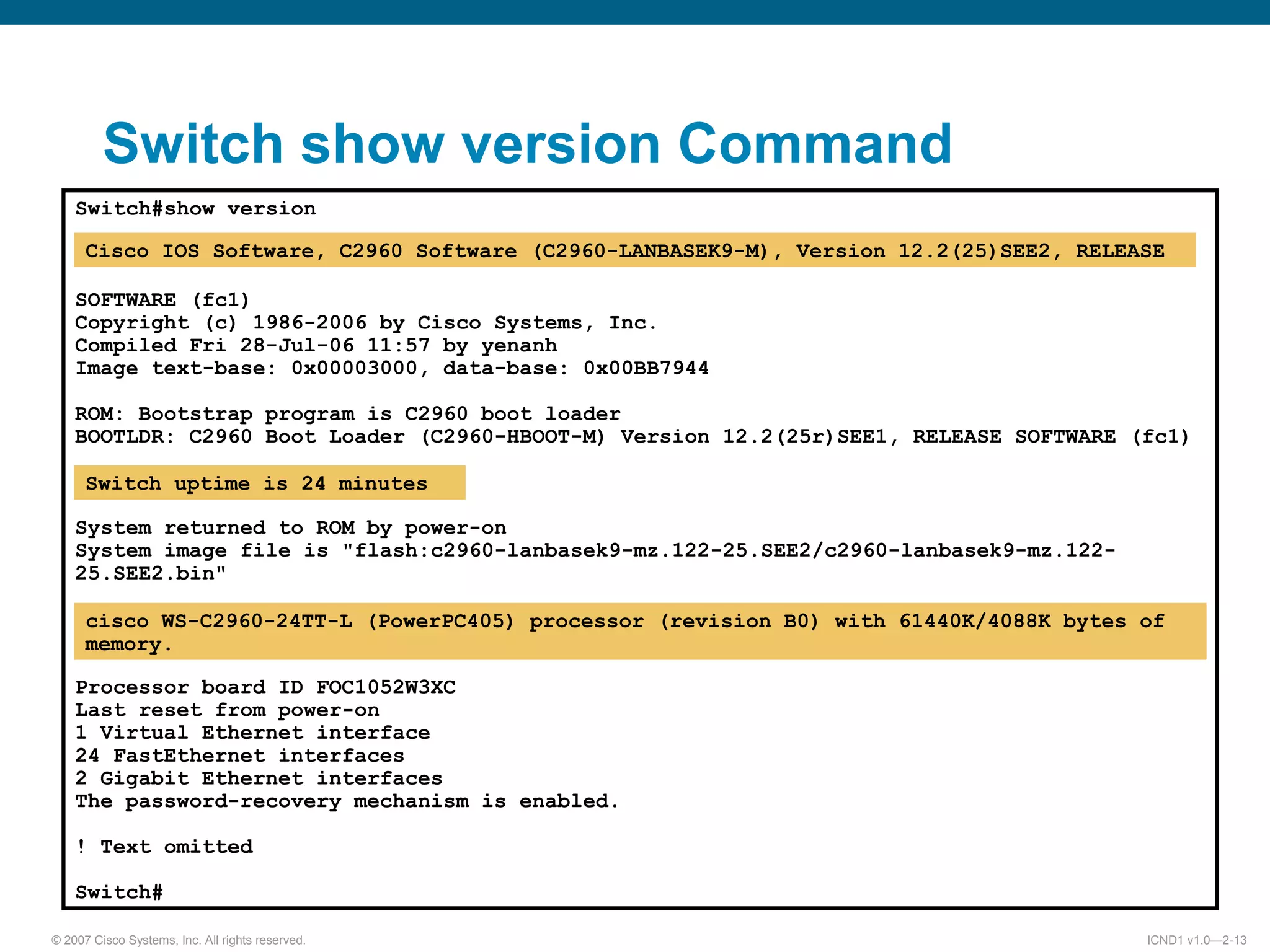 © 2007 Cisco Systems, Inc. All rights reserved. ICND1 v1.0—2-13
Switch#show version
SOFTWARE (fc1)
Copyright (c) 1986-2006 by Cisco Systems, Inc.
Compiled Fri 28-Jul-06 11:57 by yenanh
Image text-base: 0x00003000, data-base: 0x00BB7944
ROM: Bootstrap program is C2960 boot loader
BOOTLDR: C2960 Boot Loader (C2960-HBOOT-M) Version 12.2(25r)SEE1, RELEASE SOFTWARE (fc1)
System returned to ROM by power-on
System image file is "flash:c2960-lanbasek9-mz.122-25.SEE2/c2960-lanbasek9-mz.122-
25.SEE2.bin"
Processor board ID FOC1052W3XC
Last reset from power-on
1 Virtual Ethernet interface
24 FastEthernet interfaces
2 Gigabit Ethernet interfaces
The password-recovery mechanism is enabled.
! Text omitted
Switch#
Switch show version Command
Cisco IOS Software, C2960 Software (C2960-LANBASEK9-M), Version 12.2(25)SEE2, RELEASE
Switch uptime is 24 minutes
cisco WS-C2960-24TT-L (PowerPC405) processor (revision B0) with 61440K/4088K bytes of
memory.
 