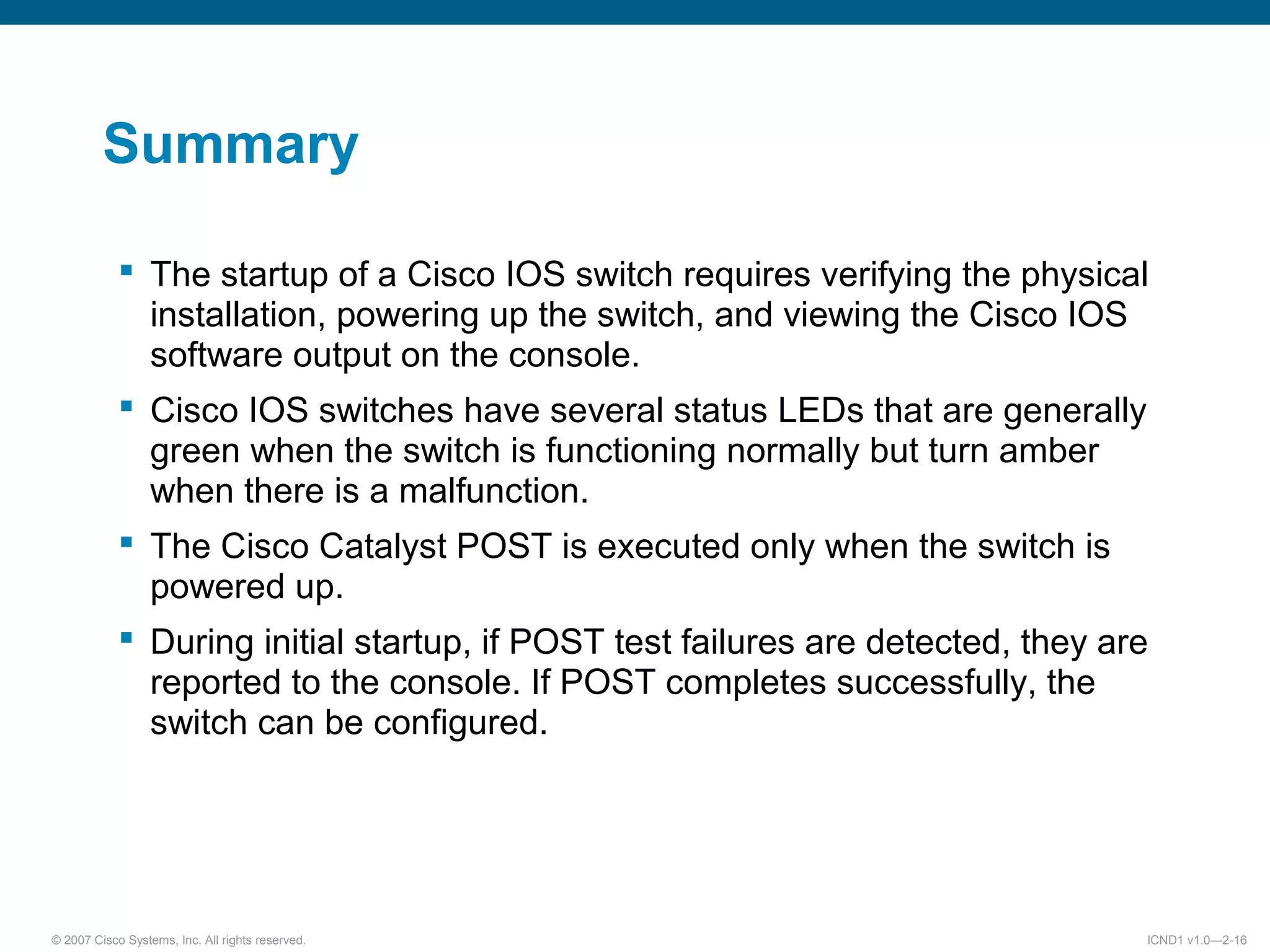 © 2007 Cisco Systems, Inc. All rights reserved. ICND1 v1.0—2-16
Summary
 The startup of a Cisco IOS switch requires verifying the physical
installation, powering up the switch, and viewing the Cisco IOS
software output on the console.
 Cisco IOS switches have several status LEDs that are generally
green when the switch is functioning normally but turn amber
when there is a malfunction.
 The Cisco Catalyst POST is executed only when the switch is
powered up.
 During initial startup, if POST test failures are detected, they are
reported to the console. If POST completes successfully, the
switch can be configured.
 