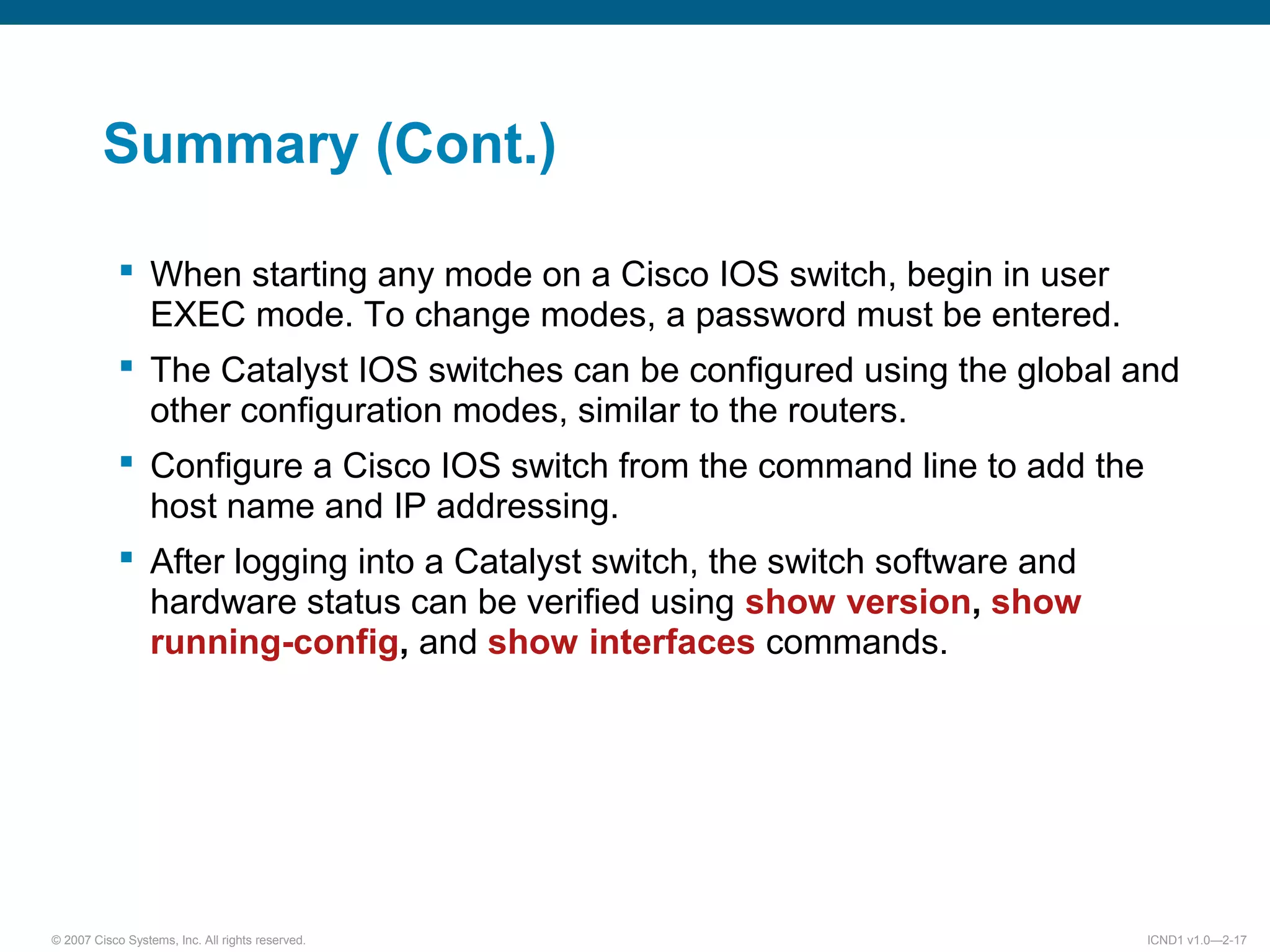 © 2007 Cisco Systems, Inc. All rights reserved. ICND1 v1.0—2-17
Summary (Cont.)
 When starting any mode on a Cisco IOS switch, begin in user
EXEC mode. To change modes, a password must be entered.
 The Catalyst IOS switches can be configured using the global and
other configuration modes, similar to the routers.
 Configure a Cisco IOS switch from the command line to add the
host name and IP addressing.
 After logging into a Catalyst switch, the switch software and
hardware status can be verified using show version, show
running-config, and show interfaces commands.
 