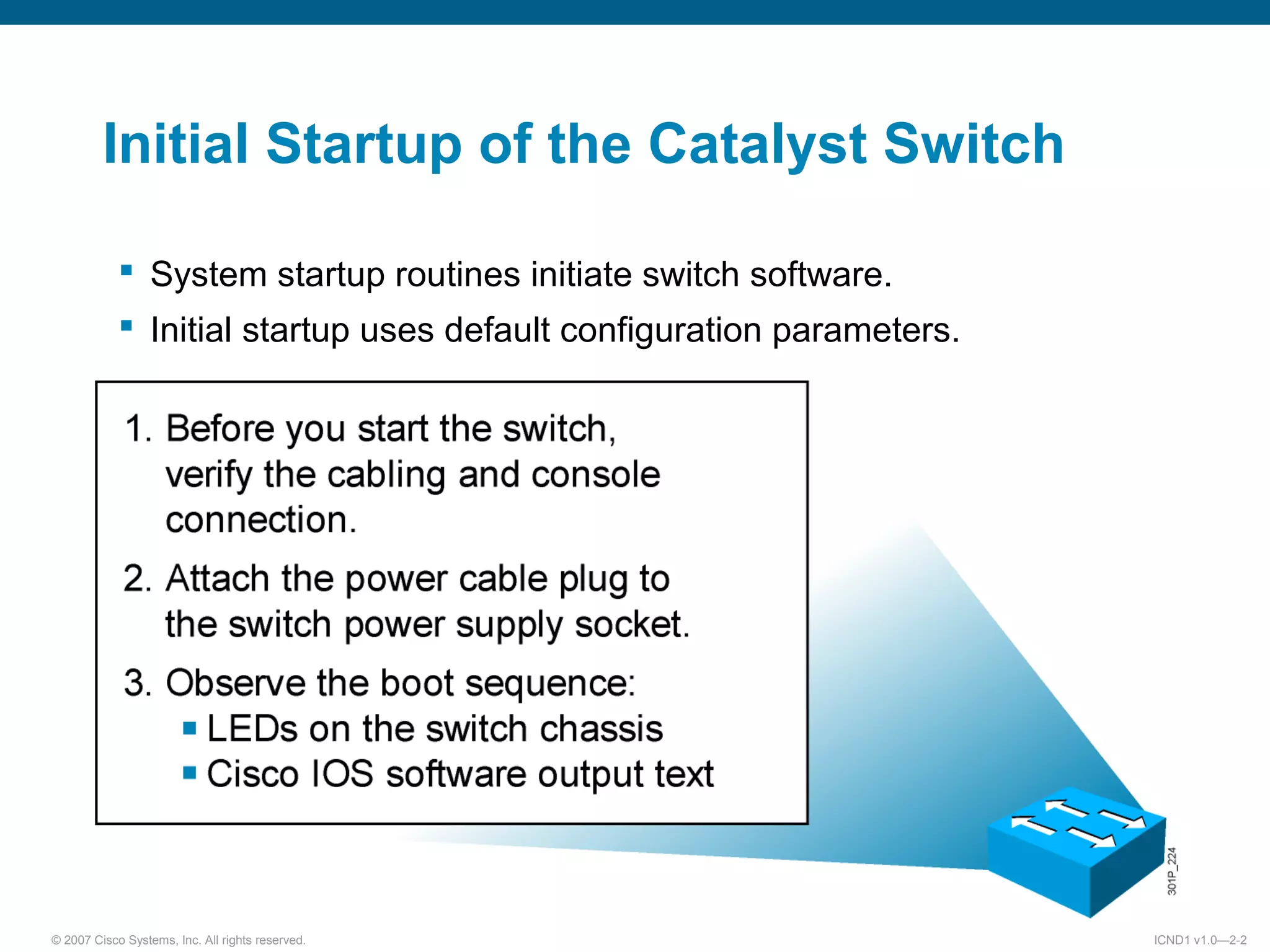 © 2007 Cisco Systems, Inc. All rights reserved. ICND1 v1.0—2-2
Initial Startup of the Catalyst Switch
 System startup routines initiate switch software.
 Initial startup uses default configuration parameters.
 