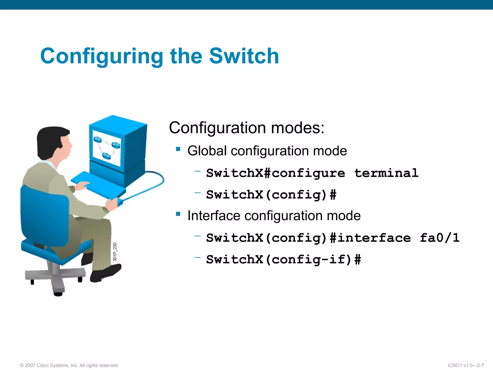 © 2007 Cisco Systems, Inc. All rights reserved. ICND1 v1.0—2-7
Configuration modes:
 Global configuration mode
– SwitchX#configure terminal
– SwitchX(config)#
 Interface configuration mode
– SwitchX(config)#interface fa0/1
– SwitchX(config-if)#
Configuring the Switch
 